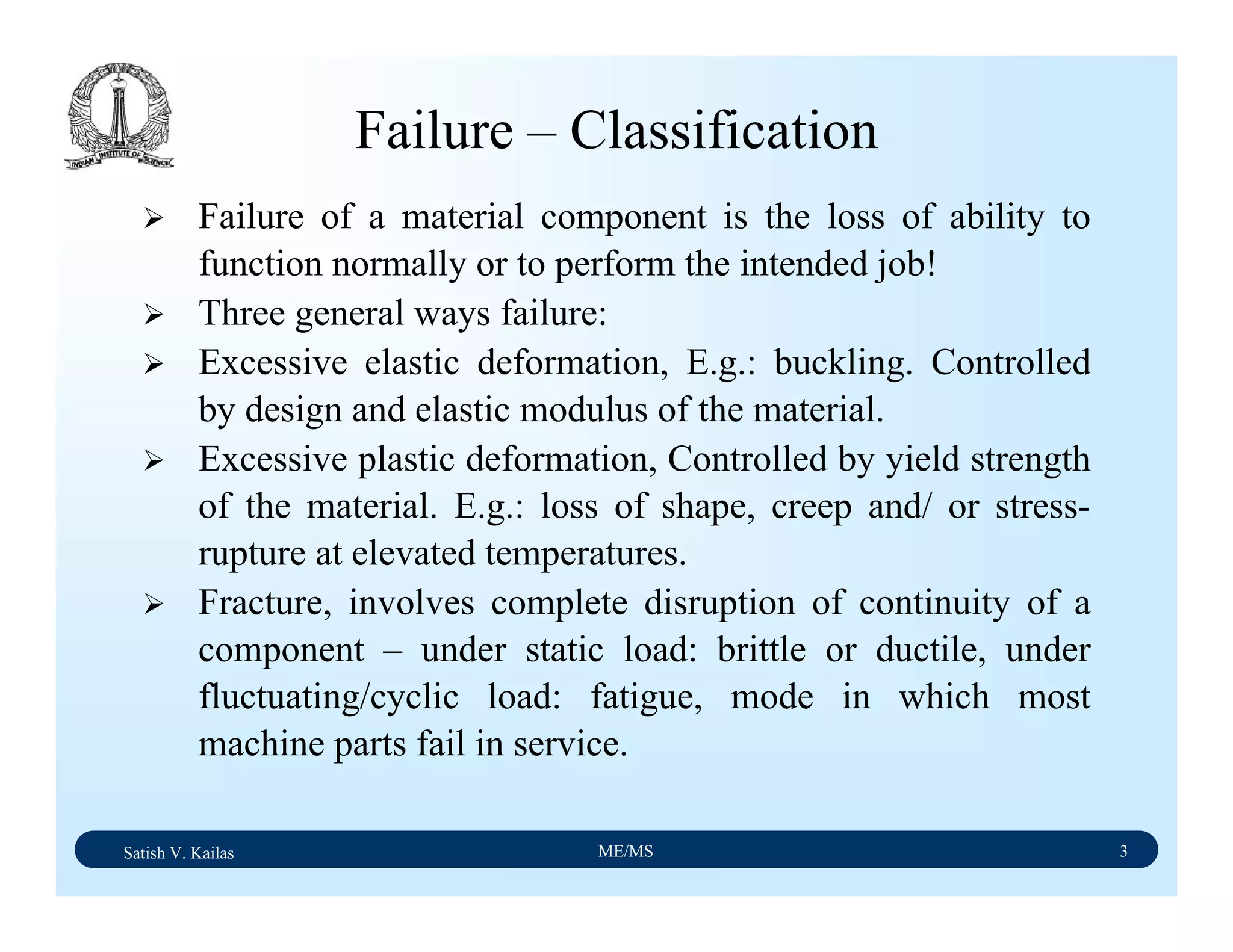 Satish V. Kailas ME/MS 3
Failure – Classification
Failure of a material component is the loss of ability to
function normally or to perform the intended job!
Three general ways failure:
Excessive elastic deformation, E.g.: buckling. Controlled
by design and elastic modulus of the material.
Excessive plastic deformation, Controlled by yield strength
of the material. E.g.: loss of shape, creep and/ or stress-
rupture at elevated temperatures.
Fracture, involves complete disruption of continuity of a
component – under static load: brittle or ductile, under
fluctuating/cyclic load: fatigue, mode in which most
machine parts fail in service.
 