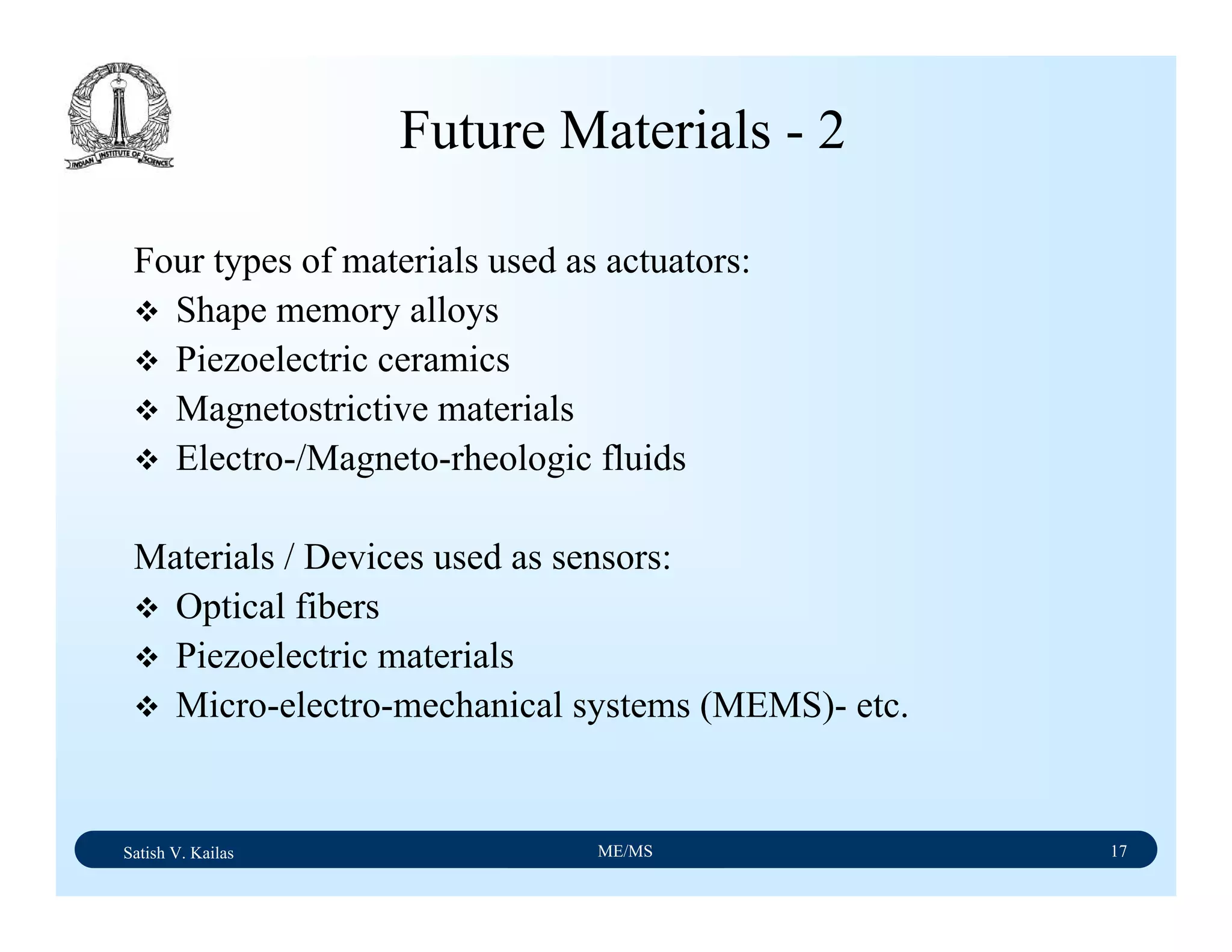 Satish V. Kailas ME/MS 17
Future Materials - 2
Four types of materials used as actuators:
Shape memory alloys
Piezoelectric ceramics
Magnetostrictive materials
Electro-/Magneto-rheologic fluids
Materials / Devices used as sensors:
Optical fibers
Piezoelectric materials
Micro-electro-mechanical systems (MEMS)- etc.
 