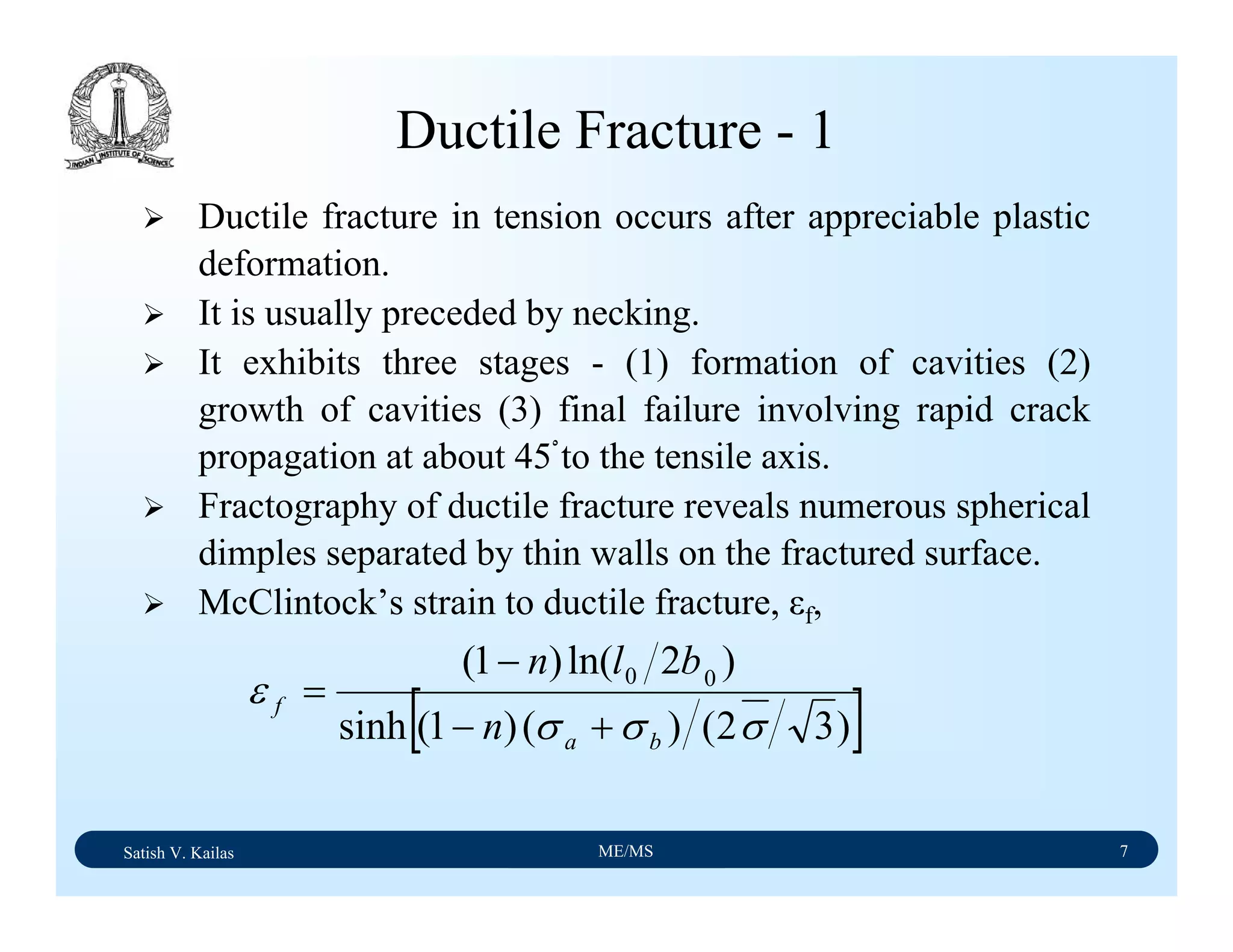 Satish V. Kailas ME/MS 7
Ductile Fracture - 1
Ductile fracture in tension occurs after appreciable plastic
deformation.
It is usually preceded by necking.
It exhibits three stages - (1) formation of cavities (2)
growth of cavities (3) final failure involving rapid crack
propagation at about 45ْto the tensile axis.
Fractography of ductile fracture reveals numerous spherical
dimples separated by thin walls on the fractured surface.
McClintock’s strain to ductile fracture, εf,
[ ])32()()1(sinh
)2ln()1( 00
σσσ
ε
ba
f
n
bln
+−
−
=
 