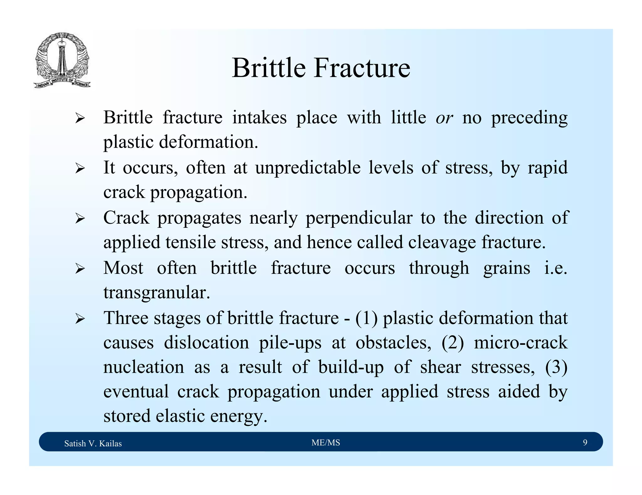 Satish V. Kailas ME/MS 9
Brittle Fracture
Brittle fracture intakes place with little or no preceding
plastic deformation.
It occurs, often at unpredictable levels of stress, by rapid
crack propagation.
Crack propagates nearly perpendicular to the direction of
applied tensile stress, and hence called cleavage fracture.
Most often brittle fracture occurs through grains i.e.
transgranular.
Three stages of brittle fracture - (1) plastic deformation that
causes dislocation pile-ups at obstacles, (2) micro-crack
nucleation as a result of build-up of shear stresses, (3)
eventual crack propagation under applied stress aided by
stored elastic energy.
 