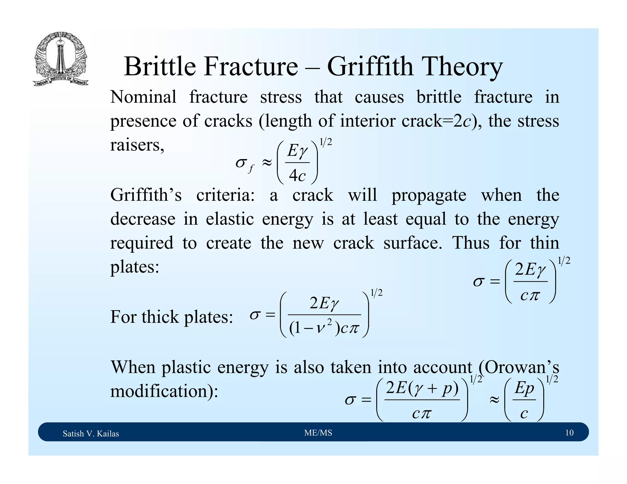 Satish V. Kailas ME/MS 10
Brittle Fracture – Griffith Theory
Nominal fracture stress that causes brittle fracture in
presence of cracks (length of interior crack=2c), the stress
raisers,
Griffith’s criteria: a crack will propagate when the
decrease in elastic energy is at least equal to the energy
required to create the new crack surface. Thus for thin
plates:
For thick plates:
When plastic energy is also taken into account (Orowan’s
modification):
21
2
⎟
⎠
⎞
⎜
⎝
⎛
=
π
γ
σ
c
E
21
2
)1(
2
⎟⎟
⎠
⎞
⎜⎜
⎝
⎛
−
=
πν
γ
σ
c
E
2121
)(2
⎟
⎠
⎞
⎜
⎝
⎛
≈⎟
⎠
⎞
⎜
⎝
⎛ +
=
c
Ep
c
pE
π
γ
σ
21
4
⎟
⎠
⎞
⎜
⎝
⎛
≈
c
E
f
γ
σ
 