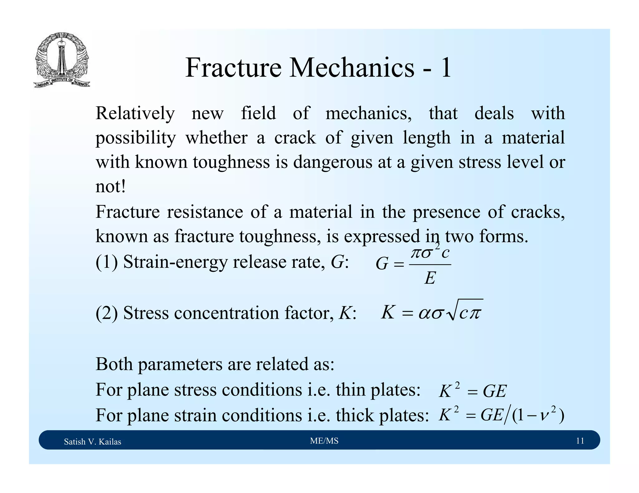 Satish V. Kailas ME/MS 11
Fracture Mechanics - 1
Relatively new field of mechanics, that deals with
possibility whether a crack of given length in a material
with known toughness is dangerous at a given stress level or
not!
Fracture resistance of a material in the presence of cracks,
known as fracture toughness, is expressed in two forms.
(1) Strain-energy release rate, G:
(2) Stress concentration factor, K:
Both parameters are related as:
For plane stress conditions i.e. thin plates:
For plane strain conditions i.e. thick plates:
E
c
G
2
πσ
=
πασ cK =
GEK =2
)1( 22
ν−= GEK
 