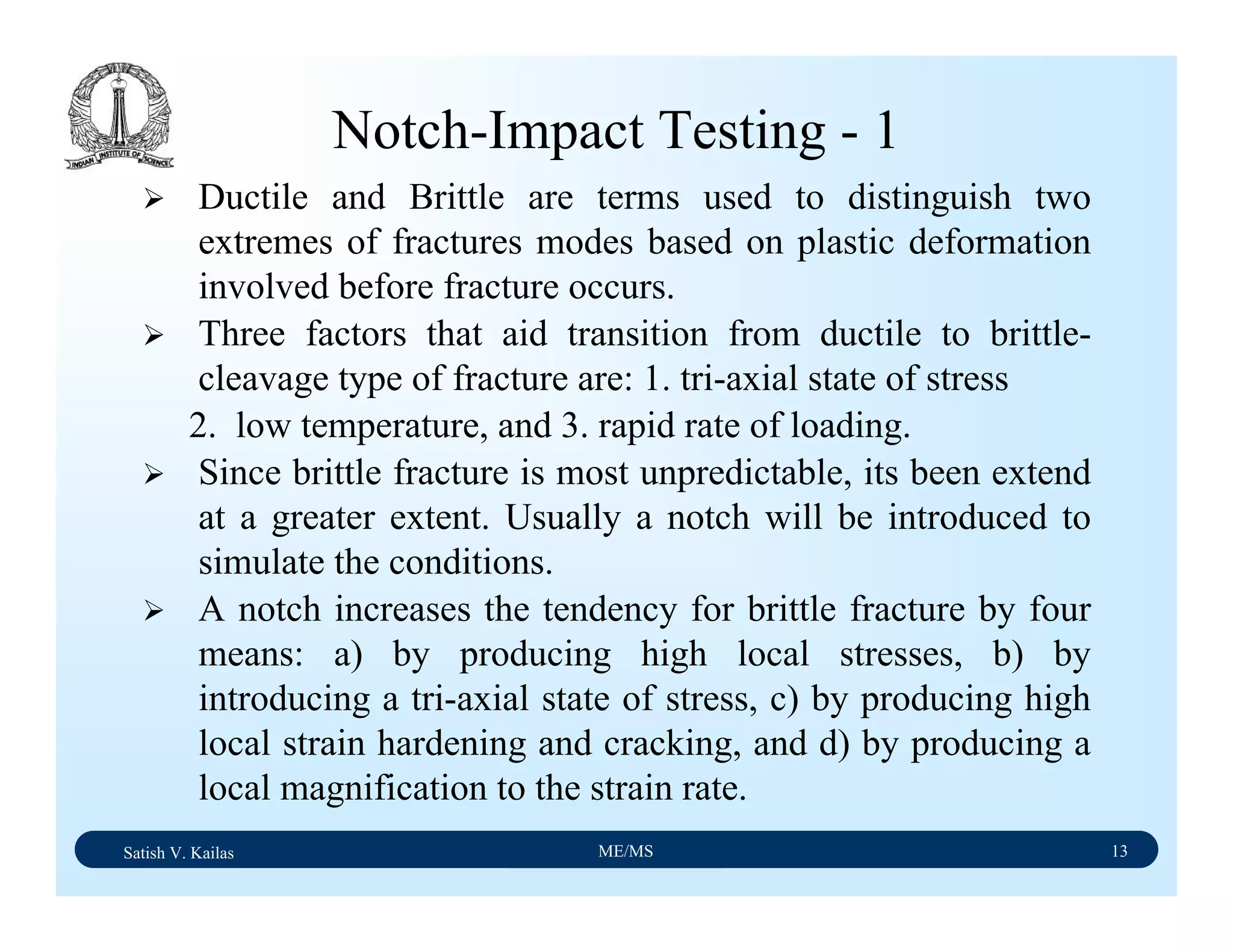 Satish V. Kailas ME/MS 13
Notch-Impact Testing - 1
Ductile and Brittle are terms used to distinguish two
extremes of fractures modes based on plastic deformation
involved before fracture occurs.
Three factors that aid transition from ductile to brittle-
cleavage type of fracture are: 1. tri-axial state of stress
2. low temperature, and 3. rapid rate of loading.
Since brittle fracture is most unpredictable, its been extend
at a greater extent. Usually a notch will be introduced to
simulate the conditions.
A notch increases the tendency for brittle fracture by four
means: a) by producing high local stresses, b) by
introducing a tri-axial state of stress, c) by producing high
local strain hardening and cracking, and d) by producing a
local magnification to the strain rate.
 