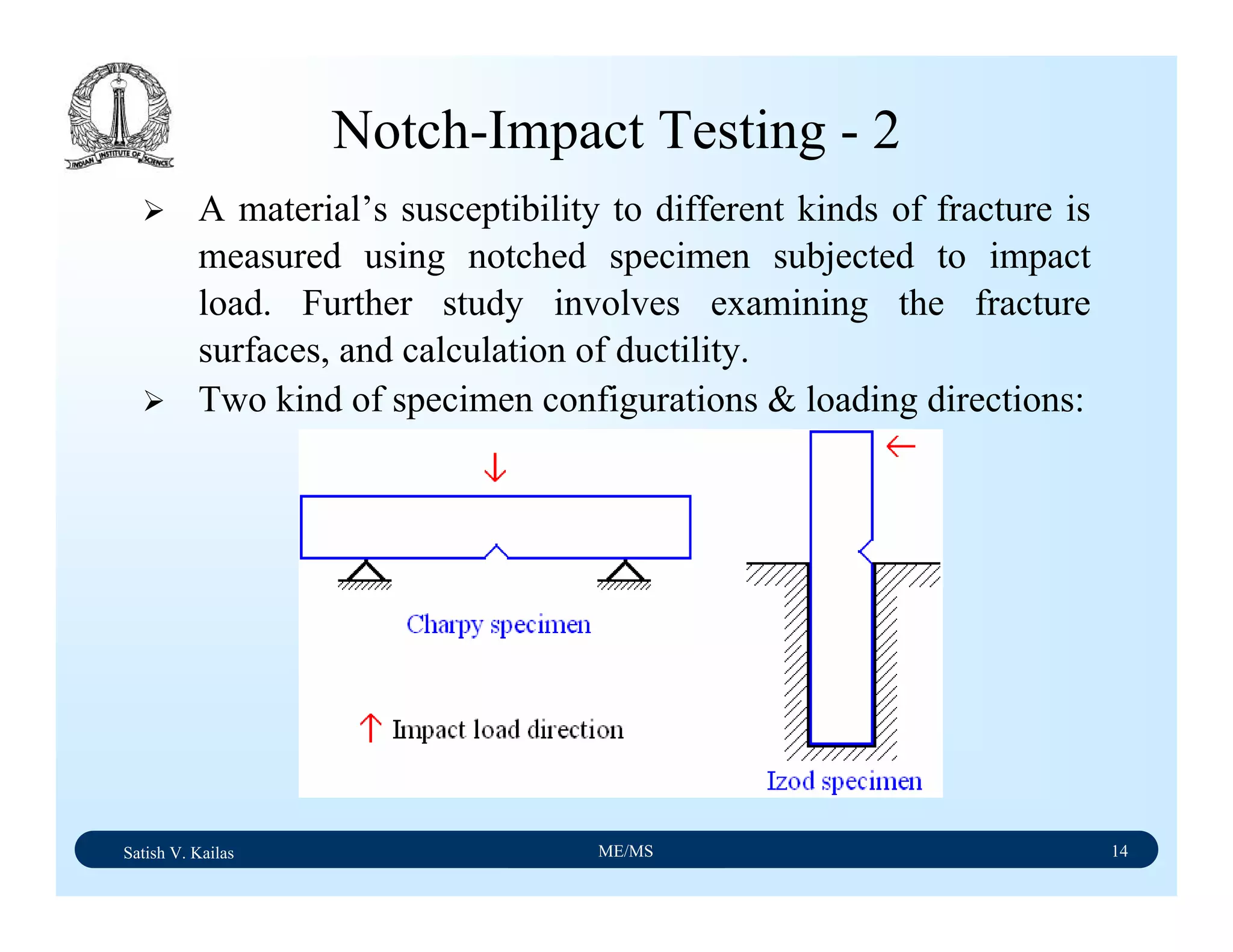 Satish V. Kailas ME/MS 14
Notch-Impact Testing - 2
A material’s susceptibility to different kinds of fracture is
measured using notched specimen subjected to impact
load. Further study involves examining the fracture
surfaces, and calculation of ductility.
Two kind of specimen configurations & loading directions:
 