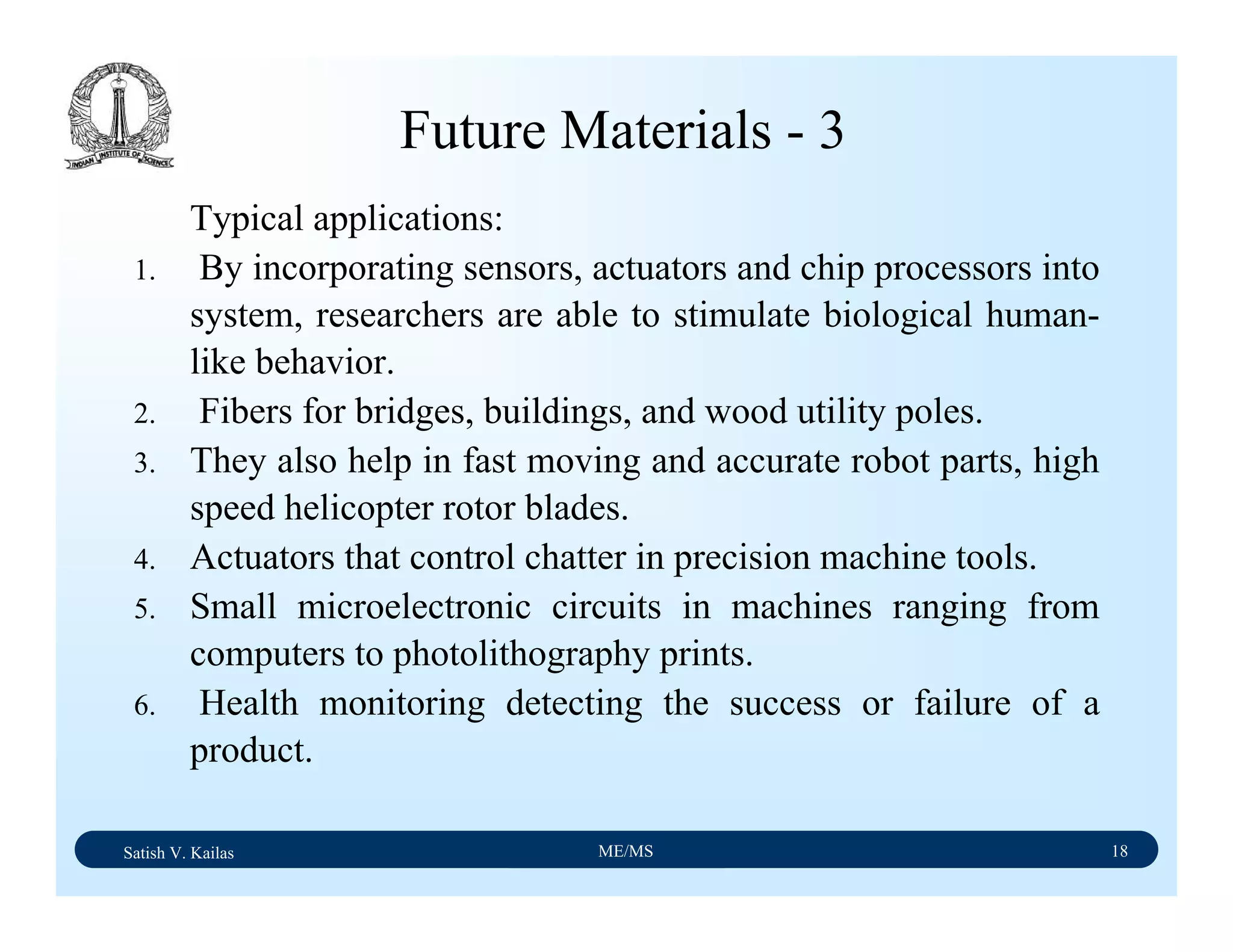 Satish V. Kailas ME/MS 18
Future Materials - 3
Typical applications:
1. By incorporating sensors, actuators and chip processors into
system, researchers are able to stimulate biological human-
like behavior.
2. Fibers for bridges, buildings, and wood utility poles.
3. They also help in fast moving and accurate robot parts, high
speed helicopter rotor blades.
4. Actuators that control chatter in precision machine tools.
5. Small microelectronic circuits in machines ranging from
computers to photolithography prints.
6. Health monitoring detecting the success or failure of a
product.
 