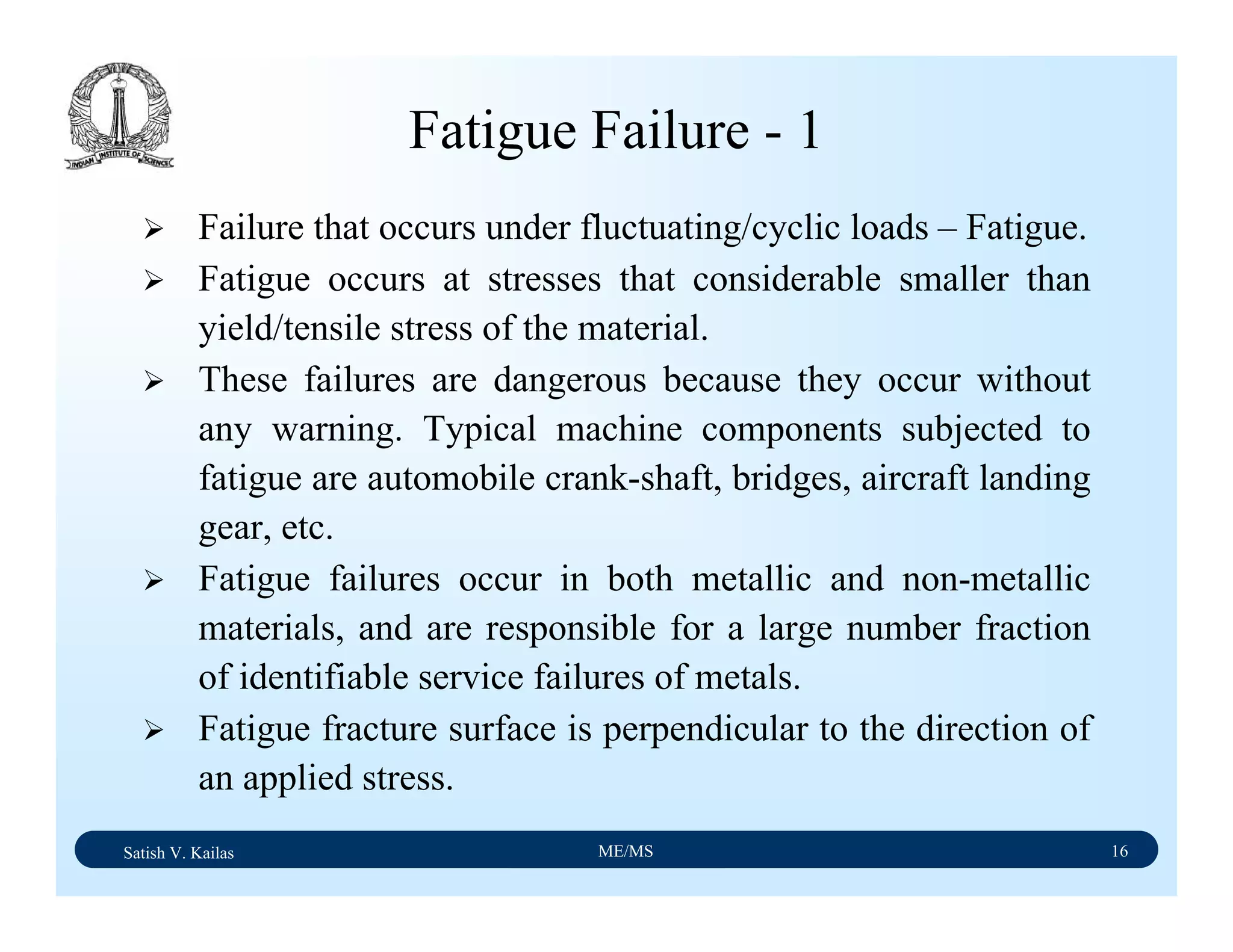 Satish V. Kailas ME/MS 16
Fatigue Failure - 1
Failure that occurs under fluctuating/cyclic loads – Fatigue.
Fatigue occurs at stresses that considerable smaller than
yield/tensile stress of the material.
These failures are dangerous because they occur without
any warning. Typical machine components subjected to
fatigue are automobile crank-shaft, bridges, aircraft landing
gear, etc.
Fatigue failures occur in both metallic and non-metallic
materials, and are responsible for a large number fraction
of identifiable service failures of metals.
Fatigue fracture surface is perpendicular to the direction of
an applied stress.
 