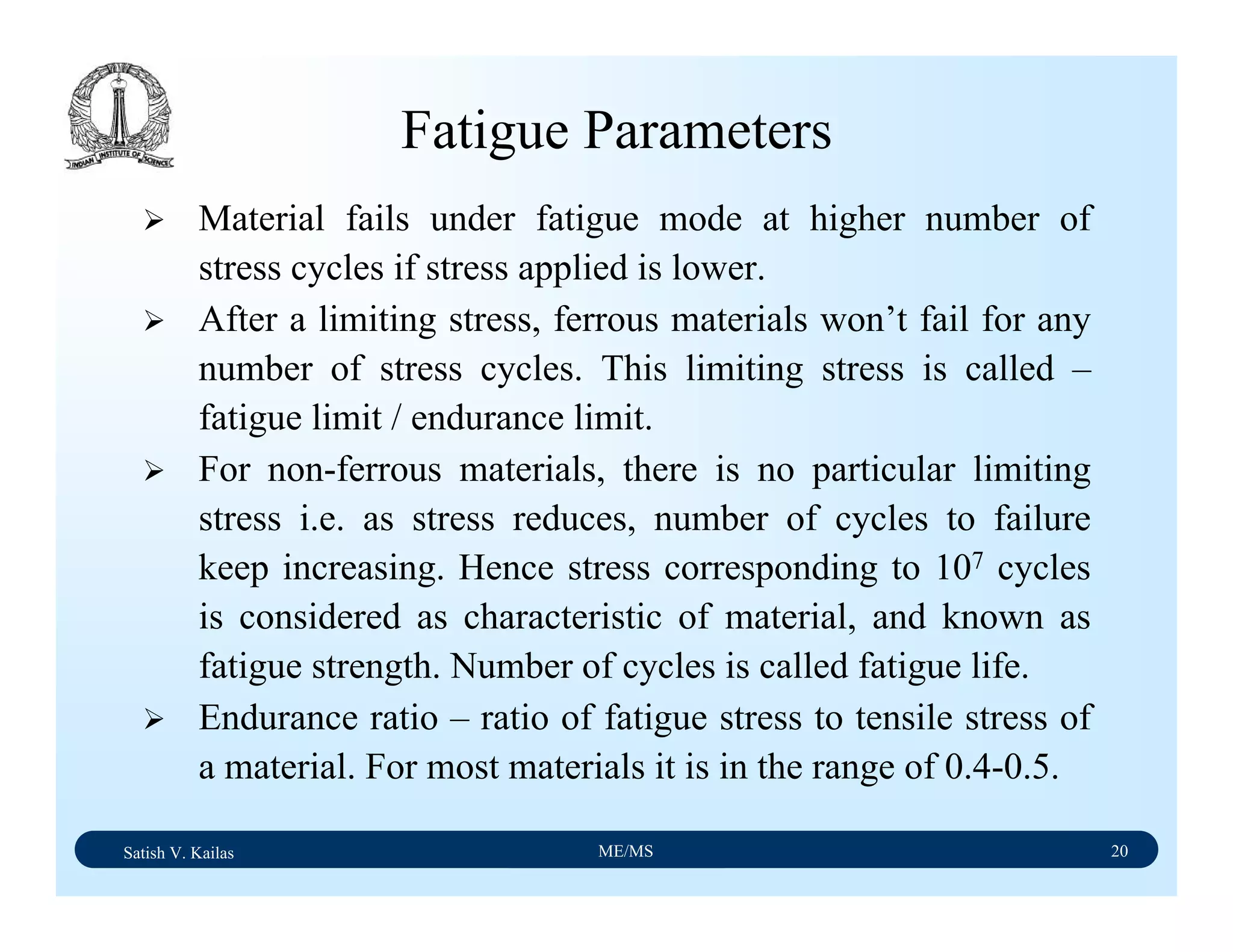 Satish V. Kailas ME/MS 20
Fatigue Parameters
Material fails under fatigue mode at higher number of
stress cycles if stress applied is lower.
After a limiting stress, ferrous materials won’t fail for any
number of stress cycles. This limiting stress is called –
fatigue limit / endurance limit.
For non-ferrous materials, there is no particular limiting
stress i.e. as stress reduces, number of cycles to failure
keep increasing. Hence stress corresponding to 107 cycles
is considered as characteristic of material, and known as
fatigue strength. Number of cycles is called fatigue life.
Endurance ratio – ratio of fatigue stress to tensile stress of
a material. For most materials it is in the range of 0.4-0.5.
 