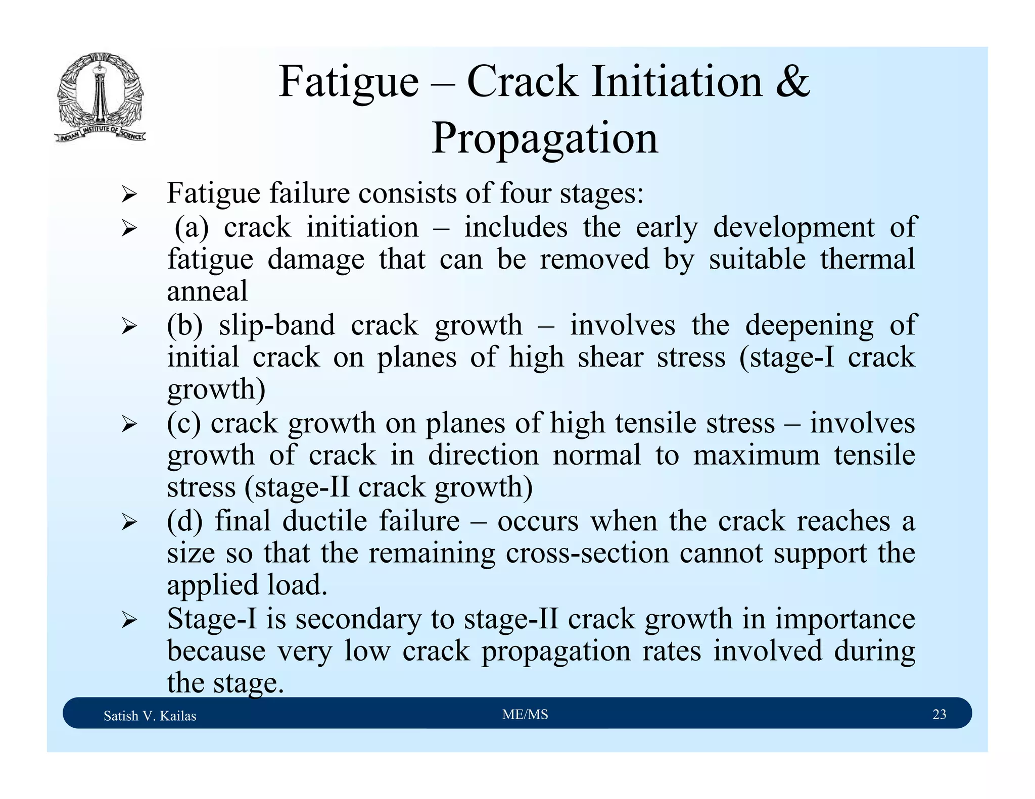 Satish V. Kailas ME/MS 23
Fatigue failure consists of four stages:
(a) crack initiation – includes the early development of
fatigue damage that can be removed by suitable thermal
anneal
(b) slip-band crack growth – involves the deepening of
initial crack on planes of high shear stress (stage-I crack
growth)
(c) crack growth on planes of high tensile stress – involves
growth of crack in direction normal to maximum tensile
stress (stage-II crack growth)
(d) final ductile failure – occurs when the crack reaches a
size so that the remaining cross-section cannot support the
applied load.
Stage-I is secondary to stage-II crack growth in importance
because very low crack propagation rates involved during
the stage.
Fatigue – Crack Initiation &
Propagation
 