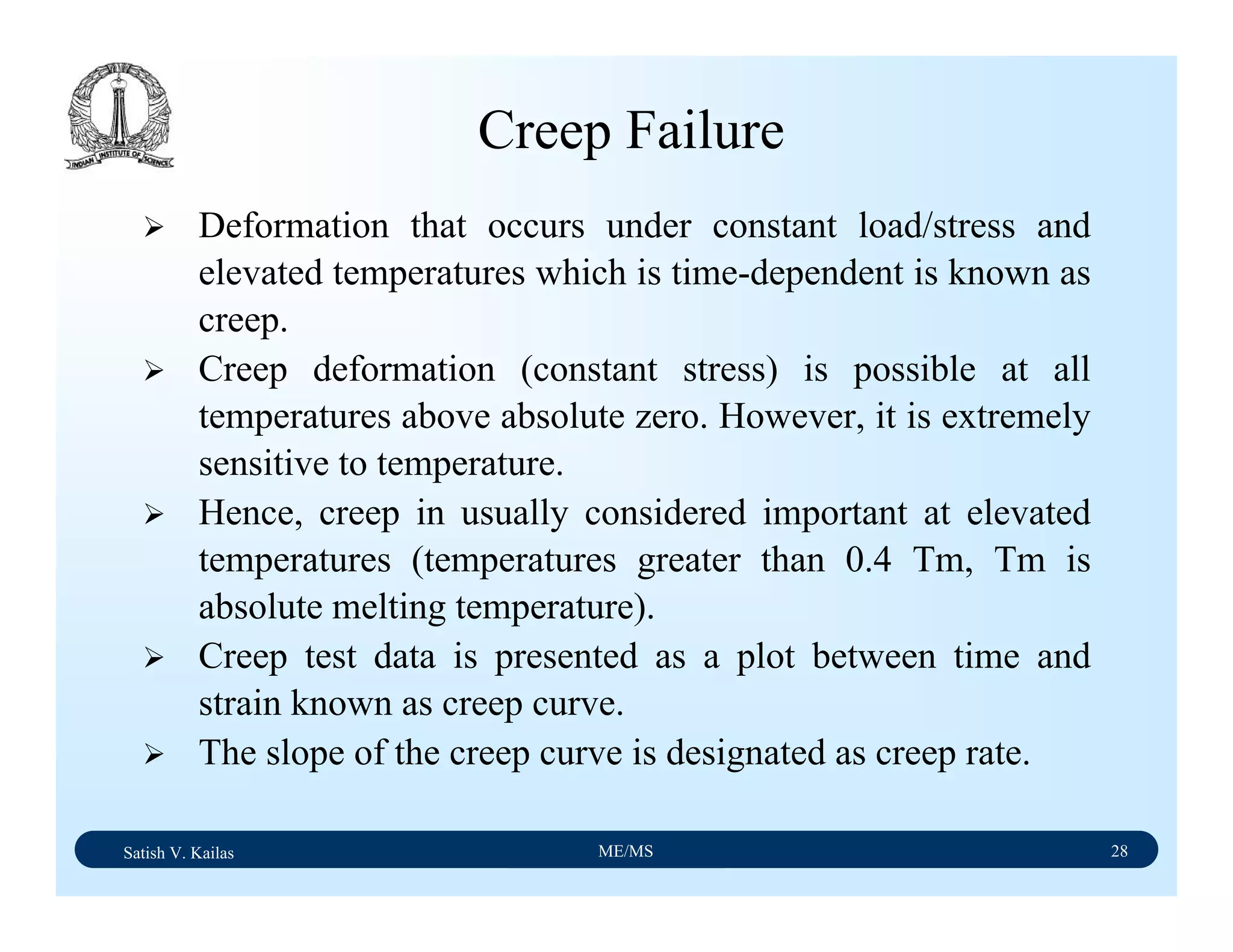 Satish V. Kailas ME/MS 28
Deformation that occurs under constant load/stress and
elevated temperatures which is time-dependent is known as
creep.
Creep deformation (constant stress) is possible at all
temperatures above absolute zero. However, it is extremely
sensitive to temperature.
Hence, creep in usually considered important at elevated
temperatures (temperatures greater than 0.4 Tm, Tm is
absolute melting temperature).
Creep test data is presented as a plot between time and
strain known as creep curve.
The slope of the creep curve is designated as creep rate.
Creep Failure
 