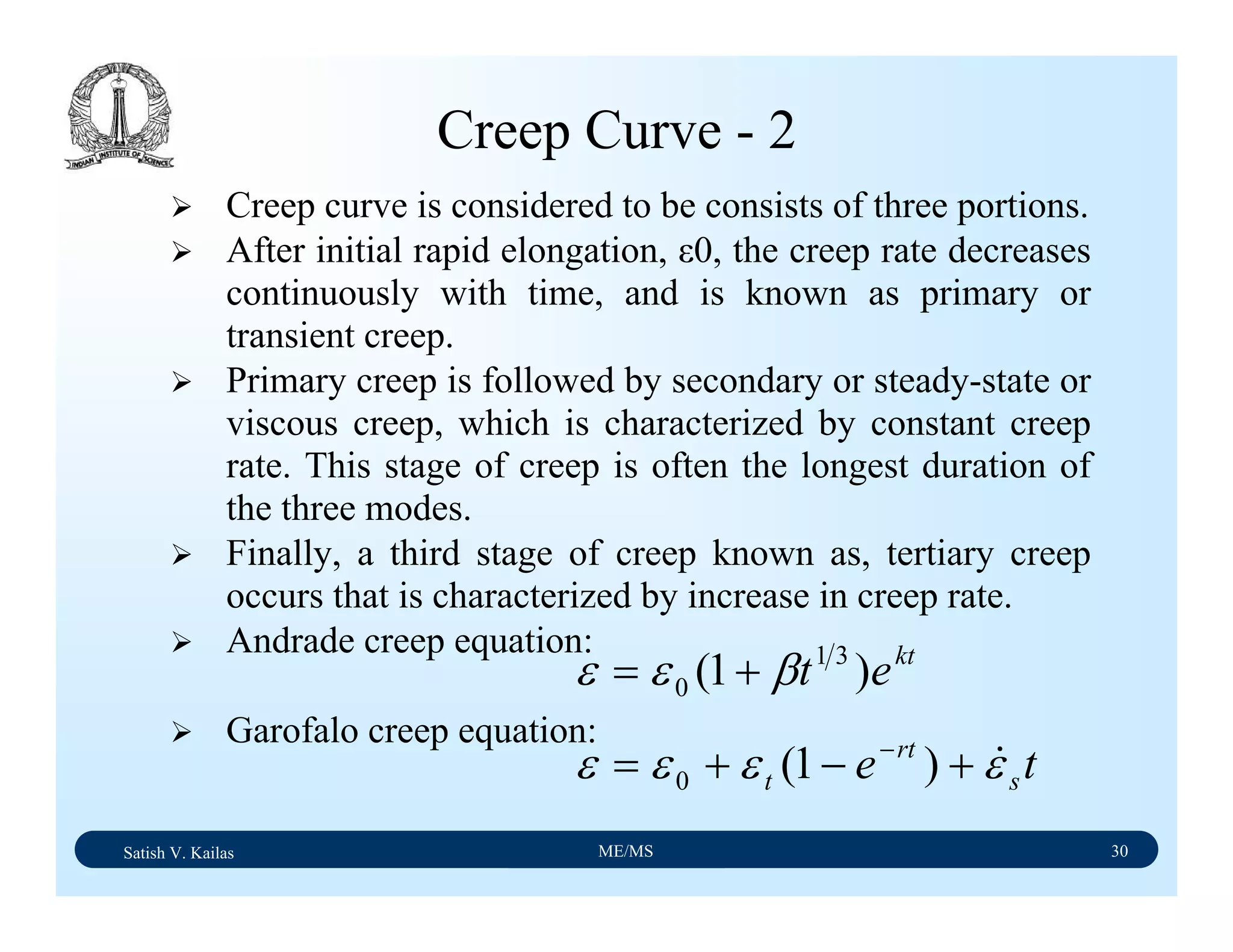 Satish V. Kailas ME/MS 30
Creep Curve - 2
Creep curve is considered to be consists of three portions.
After initial rapid elongation, ε0, the creep rate decreases
continuously with time, and is known as primary or
transient creep.
Primary creep is followed by secondary or steady-state or
viscous creep, which is characterized by constant creep
rate. This stage of creep is often the longest duration of
the three modes.
Finally, a third stage of creep known as, tertiary creep
occurs that is characterized by increase in creep rate.
Andrade creep equation:
Garofalo creep equation:
kt
et )1( 31
0 βεε +=
te s
rt
t εεεε &+−+= −
)1(0
 