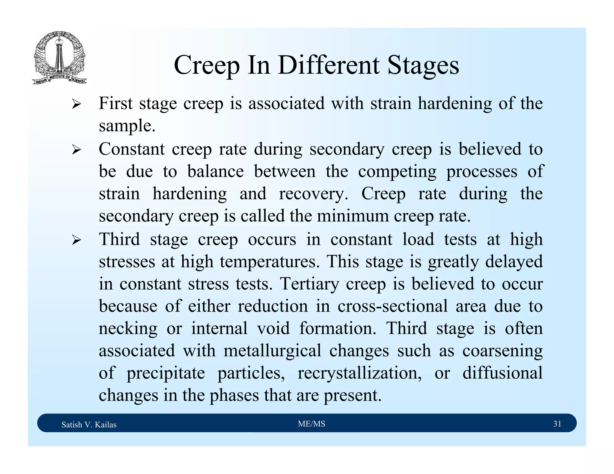 Satish V. Kailas ME/MS 31
Creep In Different Stages
First stage creep is associated with strain hardening of the
sample.
Constant creep rate during secondary creep is believed to
be due to balance between the competing processes of
strain hardening and recovery. Creep rate during the
secondary creep is called the minimum creep rate.
Third stage creep occurs in constant load tests at high
stresses at high temperatures. This stage is greatly delayed
in constant stress tests. Tertiary creep is believed to occur
because of either reduction in cross-sectional area due to
necking or internal void formation. Third stage is often
associated with metallurgical changes such as coarsening
of precipitate particles, recrystallization, or diffusional
changes in the phases that are present.
 
