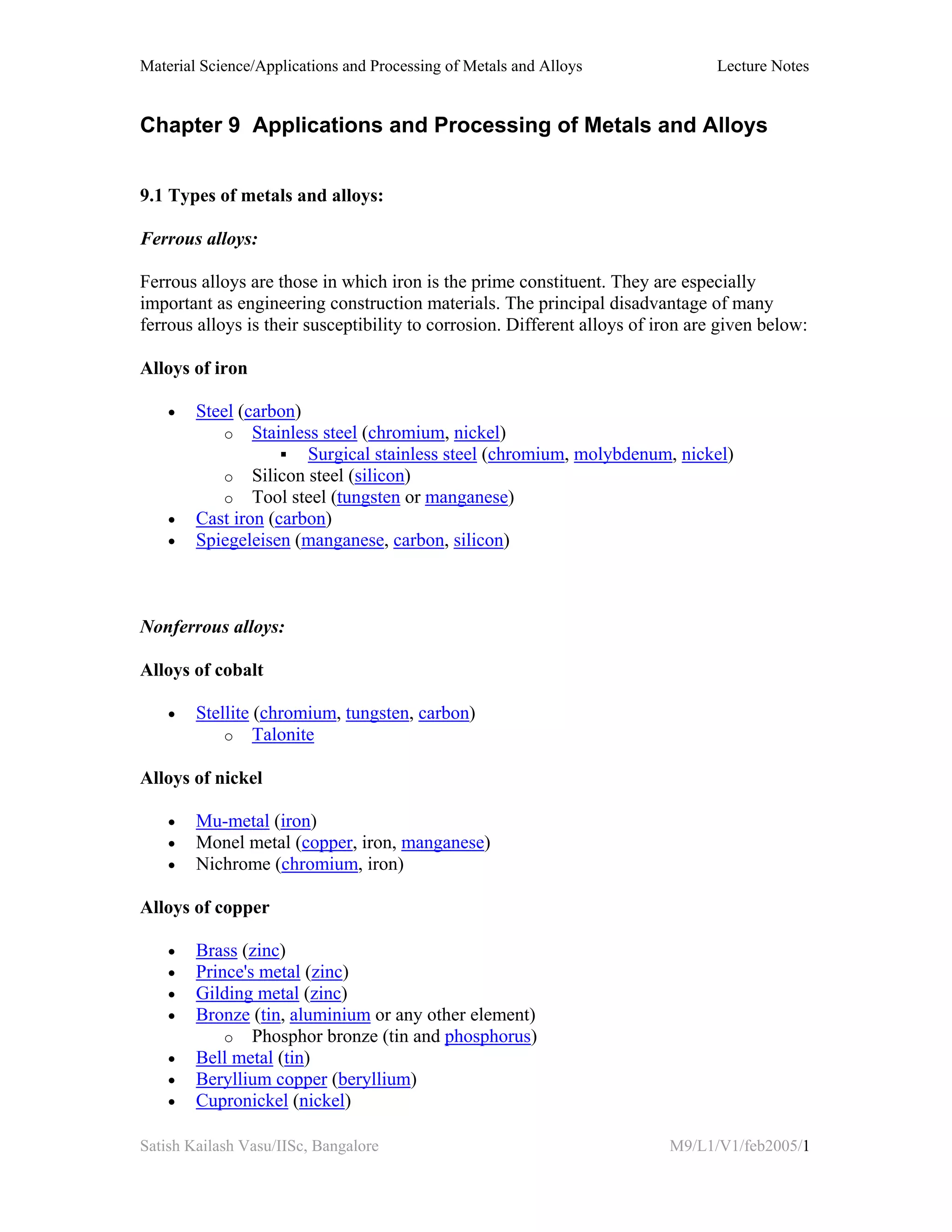Material Science/Applications and Processing of Metals and Alloys Lecture Notes
Satish Kailash Vasu/IISc, Bangalore M9/L1/V1/feb2005/1
Chapter 9 Applications and Processing of Metals and Alloys
9.1 Types of metals and alloys:
Ferrous alloys:
Ferrous alloys are those in which iron is the prime constituent. They are especially
important as engineering construction materials. The principal disadvantage of many
ferrous alloys is their susceptibility to corrosion. Different alloys of iron are given below:
Alloys of iron
• Steel (carbon)
o Stainless steel (chromium, nickel)
Surgical stainless steel (chromium, molybdenum, nickel)
o Silicon steel (silicon)
o Tool steel (tungsten or manganese)
• Cast iron (carbon)
• Spiegeleisen (manganese, carbon, silicon)
Nonferrous alloys:
Alloys of cobalt
• Stellite (chromium, tungsten, carbon)
o Talonite
Alloys of nickel
• Mu-metal (iron)
• Monel metal (copper, iron, manganese)
• Nichrome (chromium, iron)
Alloys of copper
• Brass (zinc)
• Prince's metal (zinc)
• Gilding metal (zinc)
• Bronze (tin, aluminium or any other element)
o Phosphor bronze (tin and phosphorus)
• Bell metal (tin)
• Beryllium copper (beryllium)
• Cupronickel (nickel)
 