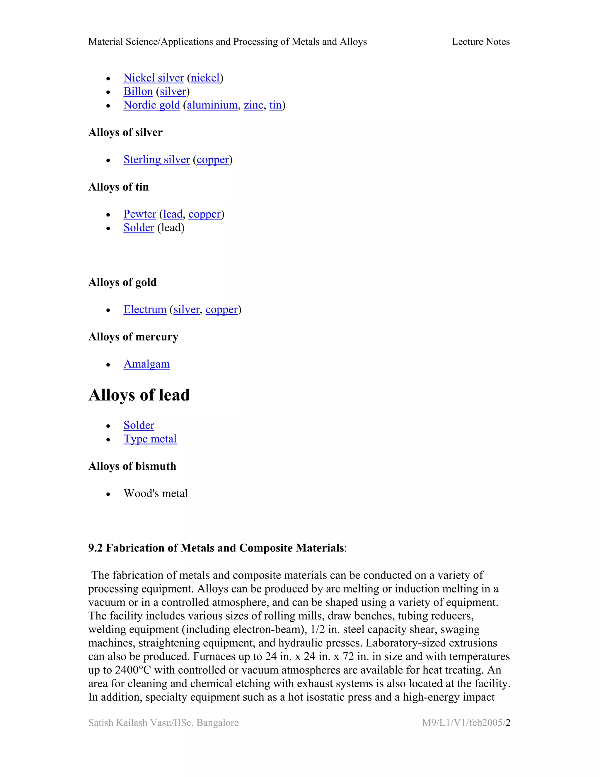 Material Science/Applications and Processing of Metals and Alloys Lecture Notes
Satish Kailash Vasu/IISc, Bangalore M9/L1/V1/feb2005/2
• Nickel silver (nickel)
• Billon (silver)
• Nordic gold (aluminium, zinc, tin)
Alloys of silver
• Sterling silver (copper)
Alloys of tin
• Pewter (lead, copper)
• Solder (lead)
Alloys of gold
• Electrum (silver, copper)
Alloys of mercury
• Amalgam
Alloys of lead
• Solder
• Type metal
Alloys of bismuth
• Wood's metal
9.2 Fabrication of Metals and Composite Materials:
The fabrication of metals and composite materials can be conducted on a variety of
processing equipment. Alloys can be produced by arc melting or induction melting in a
vacuum or in a controlled atmosphere, and can be shaped using a variety of equipment.
The facility includes various sizes of rolling mills, draw benches, tubing reducers,
welding equipment (including electron-beam), 1/2 in. steel capacity shear, swaging
machines, straightening equipment, and hydraulic presses. Laboratory-sized extrusions
can also be produced. Furnaces up to 24 in. x 24 in. x 72 in. in size and with temperatures
up to 2400°C with controlled or vacuum atmospheres are available for heat treating. An
area for cleaning and chemical etching with exhaust systems is also located at the facility.
In addition, specialty equipment such as a hot isostatic press and a high-energy impact
 