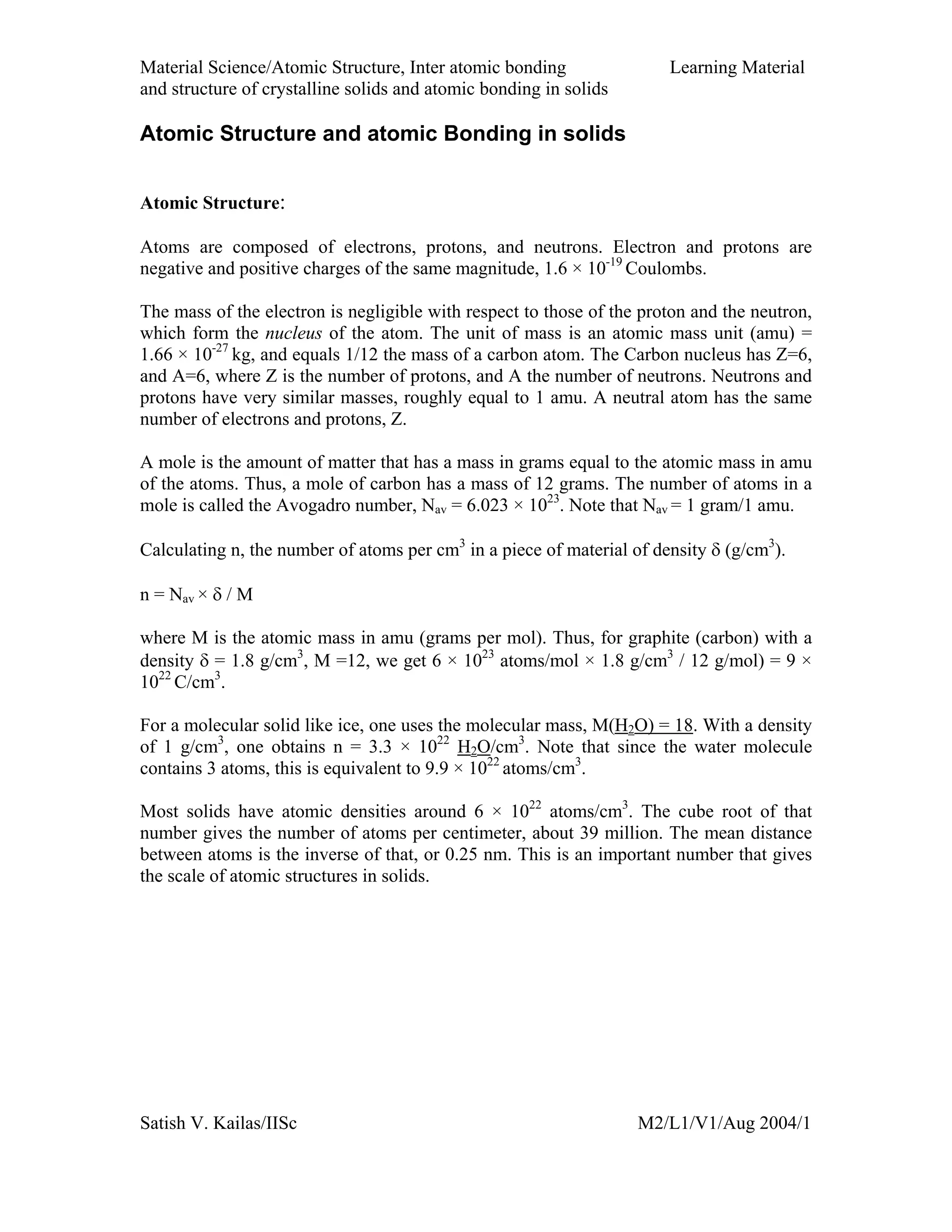 Material Science/Atomic Structure, Inter atomic bonding Learning Material
and structure of crystalline solids and atomic bonding in solids
Satish V. Kailas/IISc M2/L1/V1/Aug 2004/1
Atomic Structure and atomic Bonding in solids
Atomic Structure:
Atoms are composed of electrons, protons, and neutrons. Electron and protons are
negative and positive charges of the same magnitude, 1.6 × 10-19
Coulombs.
The mass of the electron is negligible with respect to those of the proton and the neutron,
which form the nucleus of the atom. The unit of mass is an atomic mass unit (amu) =
1.66 × 10-27
kg, and equals 1/12 the mass of a carbon atom. The Carbon nucleus has Z=6,
and A=6, where Z is the number of protons, and A the number of neutrons. Neutrons and
protons have very similar masses, roughly equal to 1 amu. A neutral atom has the same
number of electrons and protons, Z.
A mole is the amount of matter that has a mass in grams equal to the atomic mass in amu
of the atoms. Thus, a mole of carbon has a mass of 12 grams. The number of atoms in a
mole is called the Avogadro number, Nav = 6.023 × 1023
. Note that Nav = 1 gram/1 amu.
Calculating n, the number of atoms per cm3
in a piece of material of density δ (g/cm3
).
n = Nav × δ / M
where M is the atomic mass in amu (grams per mol). Thus, for graphite (carbon) with a
density δ = 1.8 g/cm3
, M =12, we get 6 × 1023
atoms/mol × 1.8 g/cm3
/ 12 g/mol) = 9 ×
1022
C/cm3
.
For a molecular solid like ice, one uses the molecular mass, M(H2O) = 18. With a density
of 1 g/cm3
, one obtains n = 3.3 × 1022
H2O/cm3
. Note that since the water molecule
contains 3 atoms, this is equivalent to 9.9 × 1022
atoms/cm3
.
Most solids have atomic densities around 6 × 1022
atoms/cm3
. The cube root of that
number gives the number of atoms per centimeter, about 39 million. The mean distance
between atoms is the inverse of that, or 0.25 nm. This is an important number that gives
the scale of atomic structures in solids.
 