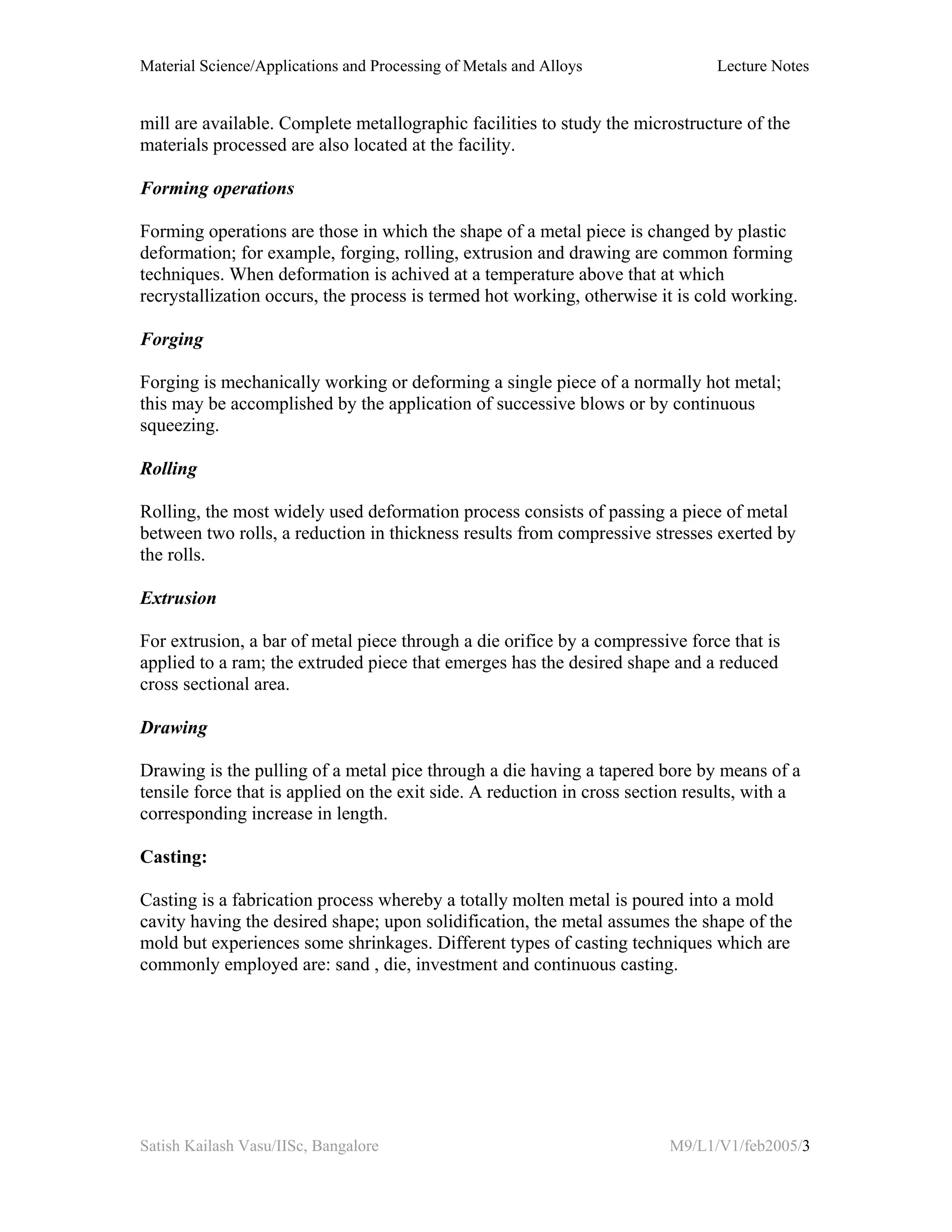 Material Science/Applications and Processing of Metals and Alloys Lecture Notes
Satish Kailash Vasu/IISc, Bangalore M9/L1/V1/feb2005/3
mill are available. Complete metallographic facilities to study the microstructure of the
materials processed are also located at the facility.
Forming operations
Forming operations are those in which the shape of a metal piece is changed by plastic
deformation; for example, forging, rolling, extrusion and drawing are common forming
techniques. When deformation is achived at a temperature above that at which
recrystallization occurs, the process is termed hot working, otherwise it is cold working.
Forging
Forging is mechanically working or deforming a single piece of a normally hot metal;
this may be accomplished by the application of successive blows or by continuous
squeezing.
Rolling
Rolling, the most widely used deformation process consists of passing a piece of metal
between two rolls, a reduction in thickness results from compressive stresses exerted by
the rolls.
Extrusion
For extrusion, a bar of metal piece through a die orifice by a compressive force that is
applied to a ram; the extruded piece that emerges has the desired shape and a reduced
cross sectional area.
Drawing
Drawing is the pulling of a metal pice through a die having a tapered bore by means of a
tensile force that is applied on the exit side. A reduction in cross section results, with a
corresponding increase in length.
Casting:
Casting is a fabrication process whereby a totally molten metal is poured into a mold
cavity having the desired shape; upon solidification, the metal assumes the shape of the
mold but experiences some shrinkages. Different types of casting techniques which are
commonly employed are: sand , die, investment and continuous casting.
 