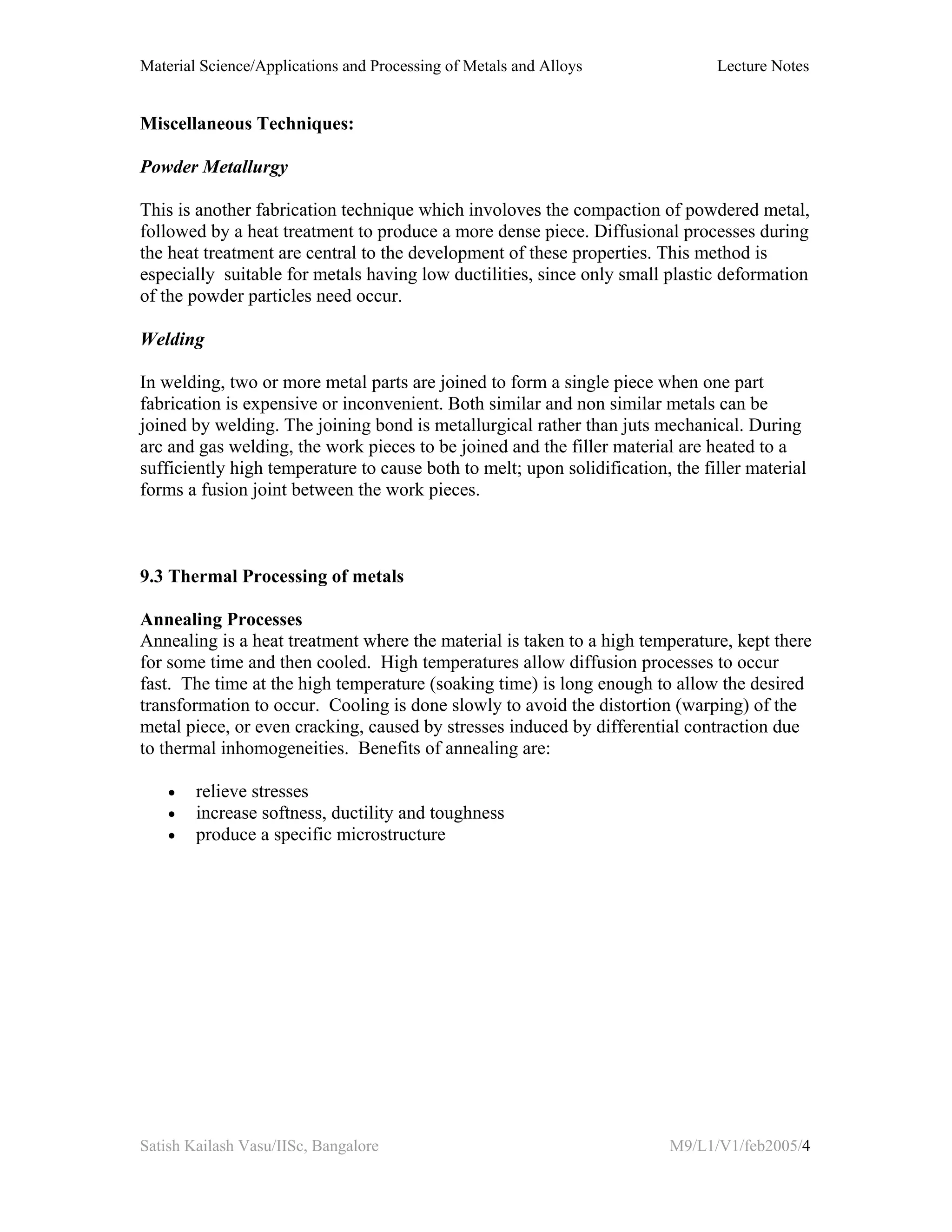 Material Science/Applications and Processing of Metals and Alloys Lecture Notes
Satish Kailash Vasu/IISc, Bangalore M9/L1/V1/feb2005/4
Miscellaneous Techniques:
Powder Metallurgy
This is another fabrication technique which involoves the compaction of powdered metal,
followed by a heat treatment to produce a more dense piece. Diffusional processes during
the heat treatment are central to the development of these properties. This method is
especially suitable for metals having low ductilities, since only small plastic deformation
of the powder particles need occur.
Welding
In welding, two or more metal parts are joined to form a single piece when one part
fabrication is expensive or inconvenient. Both similar and non similar metals can be
joined by welding. The joining bond is metallurgical rather than juts mechanical. During
arc and gas welding, the work pieces to be joined and the filler material are heated to a
sufficiently high temperature to cause both to melt; upon solidification, the filler material
forms a fusion joint between the work pieces.
9.3 Thermal Processing of metals
Annealing Processes
Annealing is a heat treatment where the material is taken to a high temperature, kept there
for some time and then cooled. High temperatures allow diffusion processes to occur
fast. The time at the high temperature (soaking time) is long enough to allow the desired
transformation to occur. Cooling is done slowly to avoid the distortion (warping) of the
metal piece, or even cracking, caused by stresses induced by differential contraction due
to thermal inhomogeneities. Benefits of annealing are:
• relieve stresses
• increase softness, ductility and toughness
• produce a specific microstructure
 