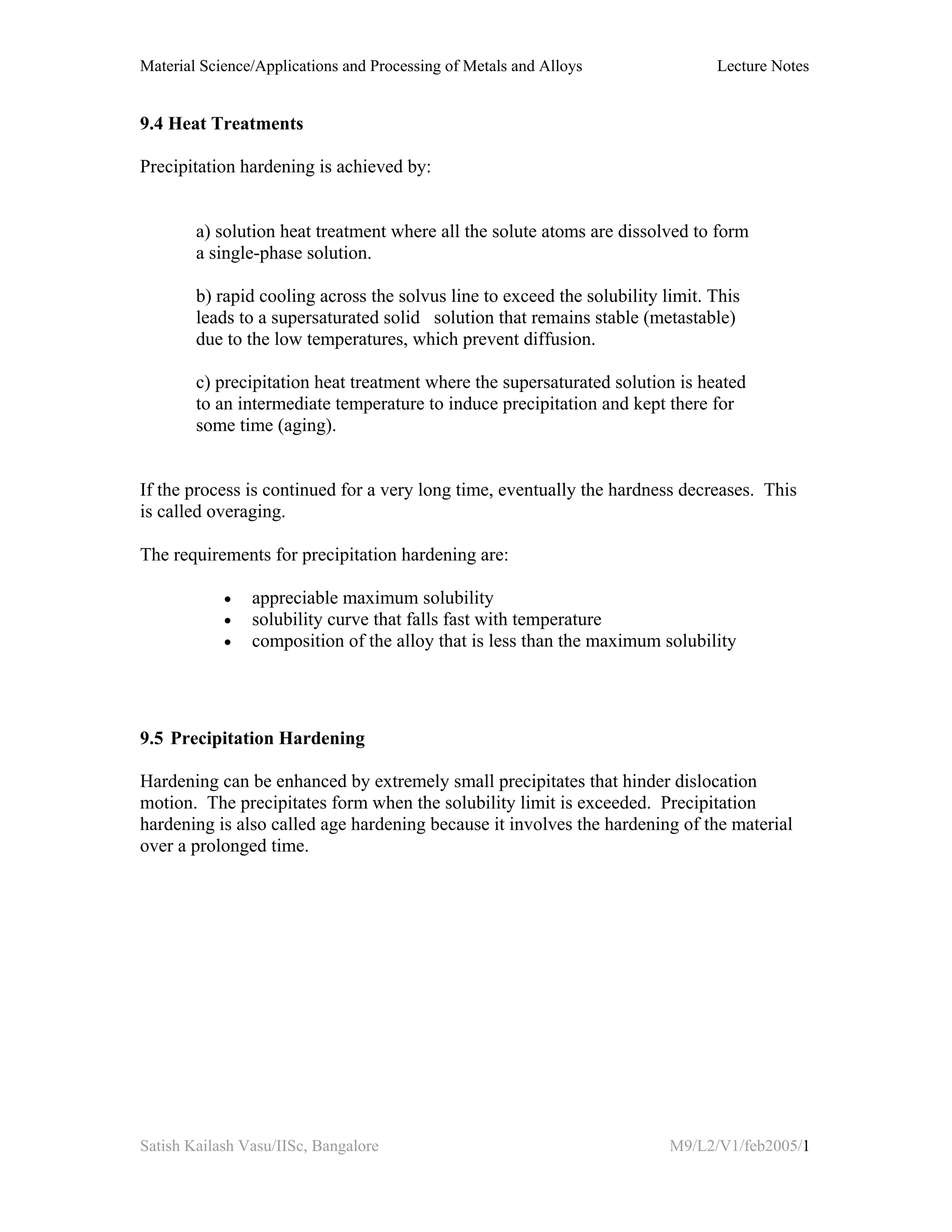 Material Science/Applications and Processing of Metals and Alloys Lecture Notes
Satish Kailash Vasu/IISc, Bangalore M9/L2/V1/feb2005/1
9.4 Heat Treatments
Precipitation hardening is achieved by:
a) solution heat treatment where all the solute atoms are dissolved to form
a single-phase solution.
b) rapid cooling across the solvus line to exceed the solubility limit. This
leads to a supersaturated solid solution that remains stable (metastable)
due to the low temperatures, which prevent diffusion.
c) precipitation heat treatment where the supersaturated solution is heated
to an intermediate temperature to induce precipitation and kept there for
some time (aging).
If the process is continued for a very long time, eventually the hardness decreases. This
is called overaging.
The requirements for precipitation hardening are:
• appreciable maximum solubility
• solubility curve that falls fast with temperature
• composition of the alloy that is less than the maximum solubility
9.5 Precipitation Hardening
Hardening can be enhanced by extremely small precipitates that hinder dislocation
motion. The precipitates form when the solubility limit is exceeded. Precipitation
hardening is also called age hardening because it involves the hardening of the material
over a prolonged time.
 