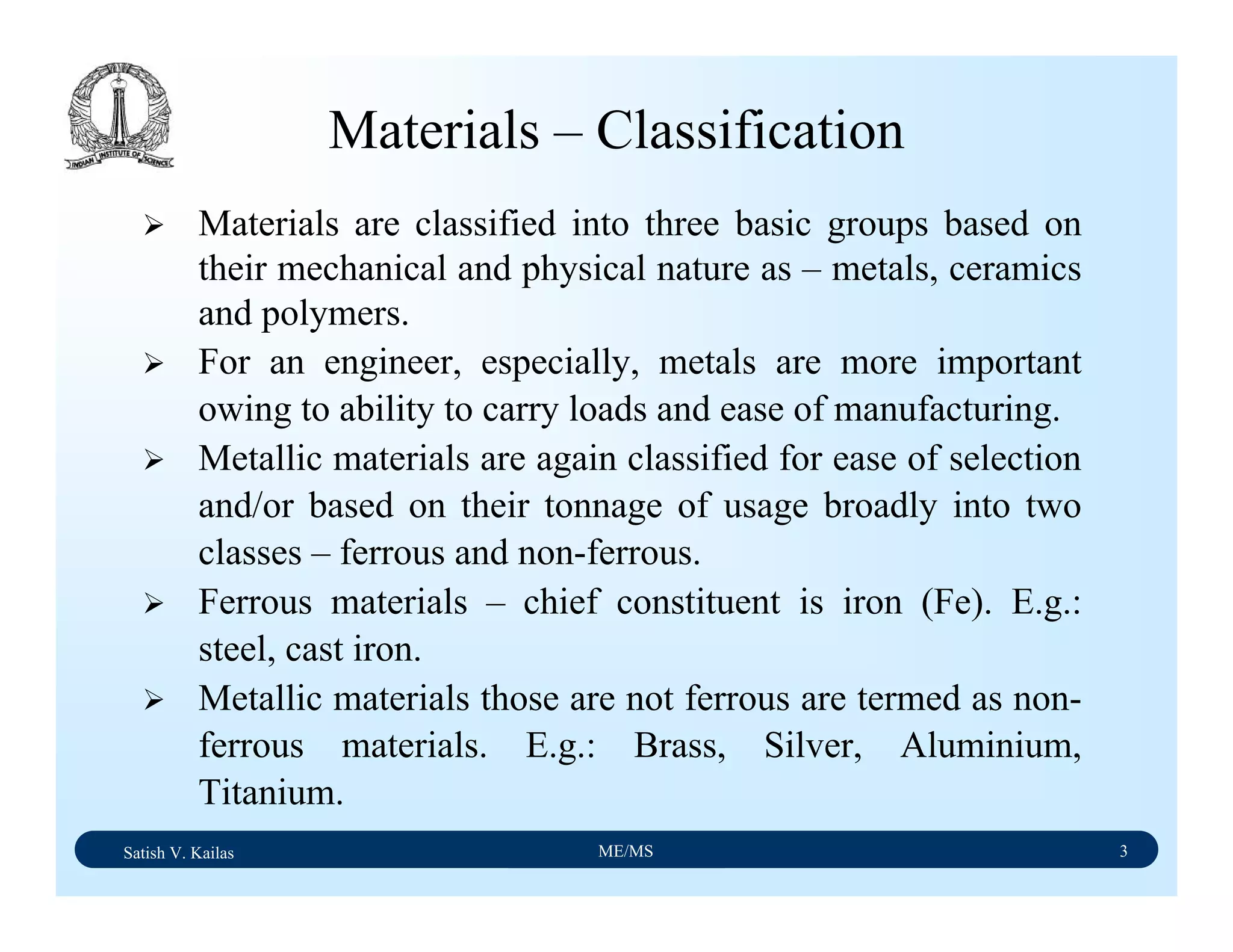 Satish V. Kailas ME/MS 3
Materials – Classification
Materials are classified into three basic groups based on
their mechanical and physical nature as – metals, ceramics
and polymers.
For an engineer, especially, metals are more important
owing to ability to carry loads and ease of manufacturing.
Metallic materials are again classified for ease of selection
and/or based on their tonnage of usage broadly into two
classes – ferrous and non-ferrous.
Ferrous materials – chief constituent is iron (Fe). E.g.:
steel, cast iron.
Metallic materials those are not ferrous are termed as non-
ferrous materials. E.g.: Brass, Silver, Aluminium,
Titanium.
 