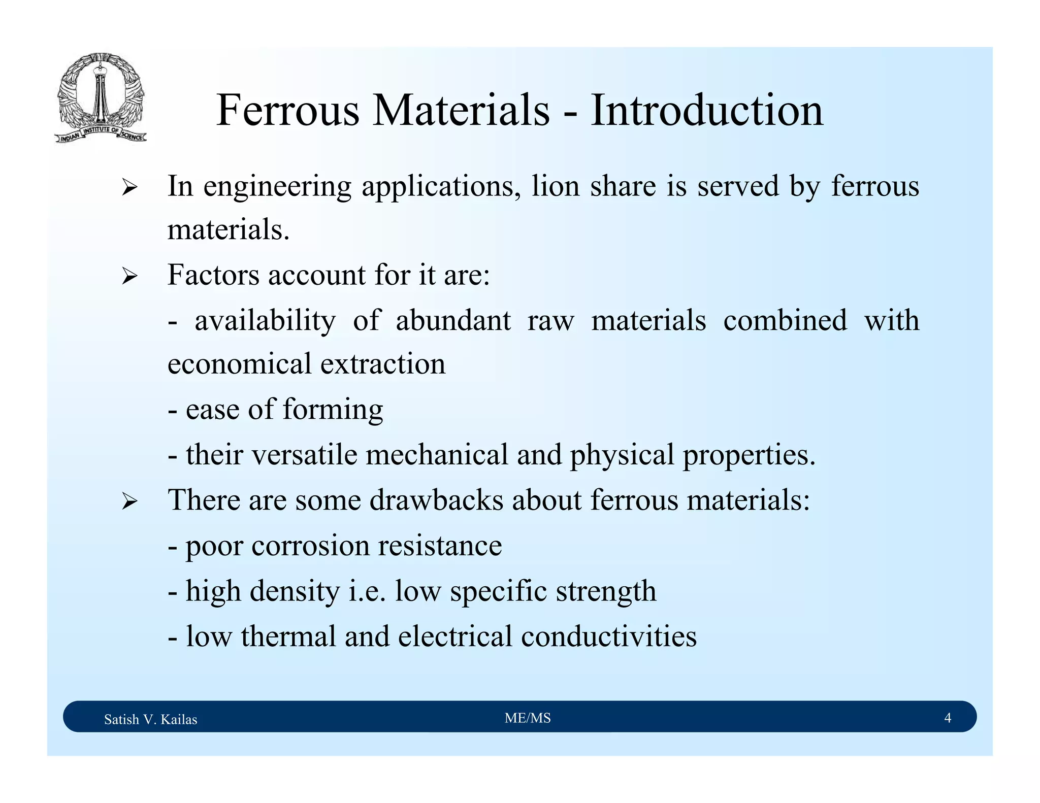 Satish V. Kailas ME/MS 4
Ferrous Materials - Introduction
In engineering applications, lion share is served by ferrous
materials.
Factors account for it are:
- availability of abundant raw materials combined with
economical extraction
- ease of forming
- their versatile mechanical and physical properties.
There are some drawbacks about ferrous materials:
- poor corrosion resistance
- high density i.e. low specific strength
- low thermal and electrical conductivities
 