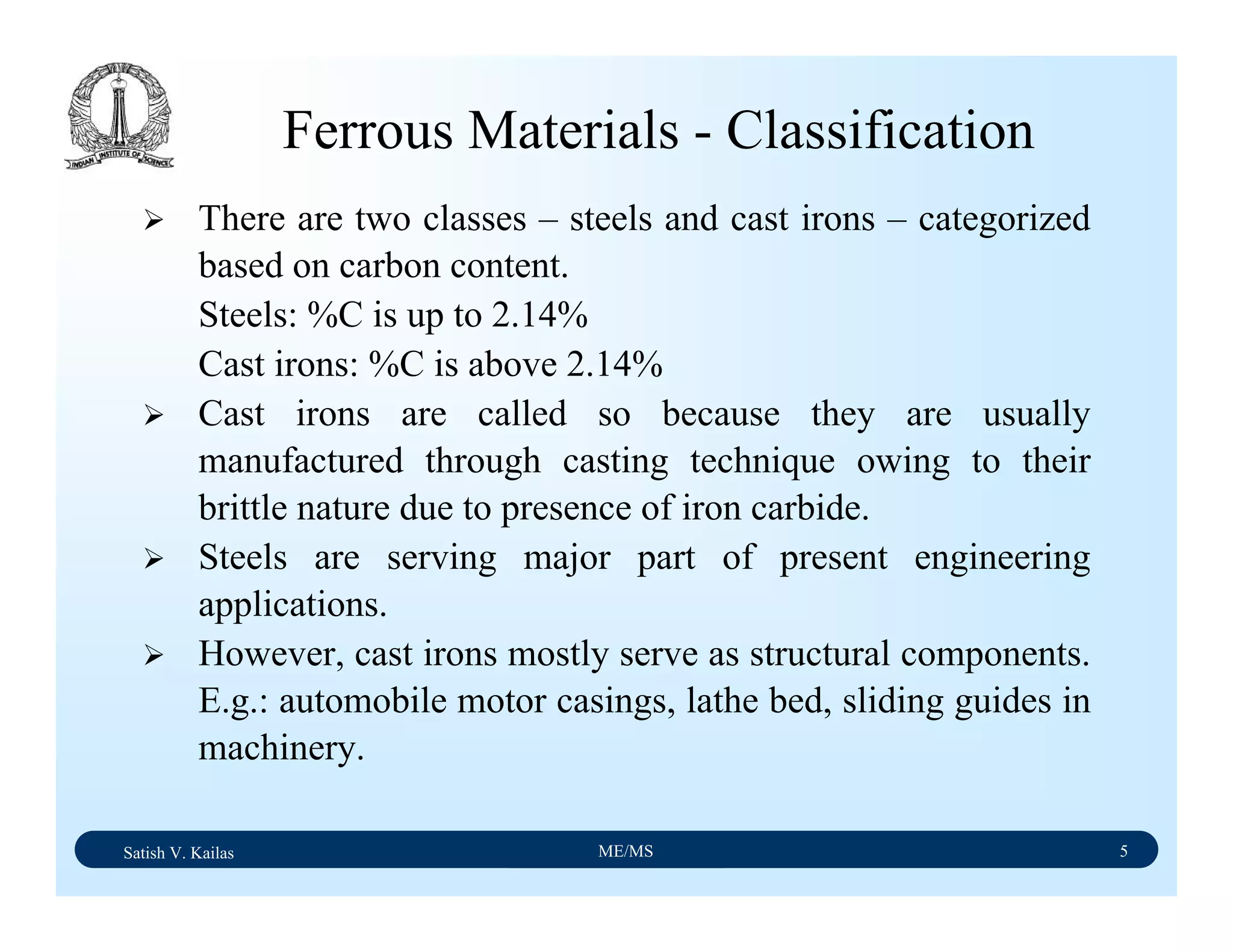 Satish V. Kailas ME/MS 5
Ferrous Materials - Classification
There are two classes – steels and cast irons – categorized
based on carbon content.
Steels: %C is up to 2.14%
Cast irons: %C is above 2.14%
Cast irons are called so because they are usually
manufactured through casting technique owing to their
brittle nature due to presence of iron carbide.
Steels are serving major part of present engineering
applications.
However, cast irons mostly serve as structural components.
E.g.: automobile motor casings, lathe bed, sliding guides in
machinery.
 