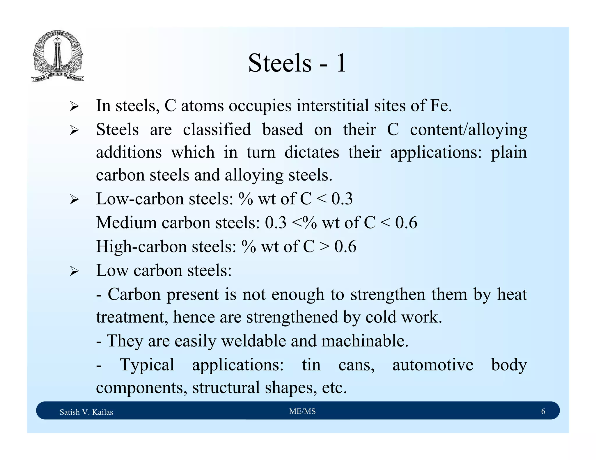 Satish V. Kailas ME/MS 6
Steels - 1
In steels, C atoms occupies interstitial sites of Fe.
Steels are classified based on their C content/alloying
additions which in turn dictates their applications: plain
carbon steels and alloying steels.
Low-carbon steels: % wt of C < 0.3
Medium carbon steels: 0.3 <% wt of C < 0.6
High-carbon steels: % wt of C > 0.6
Low carbon steels:
- Carbon present is not enough to strengthen them by heat
treatment, hence are strengthened by cold work.
- They are easily weldable and machinable.
- Typical applications: tin cans, automotive body
components, structural shapes, etc.
 