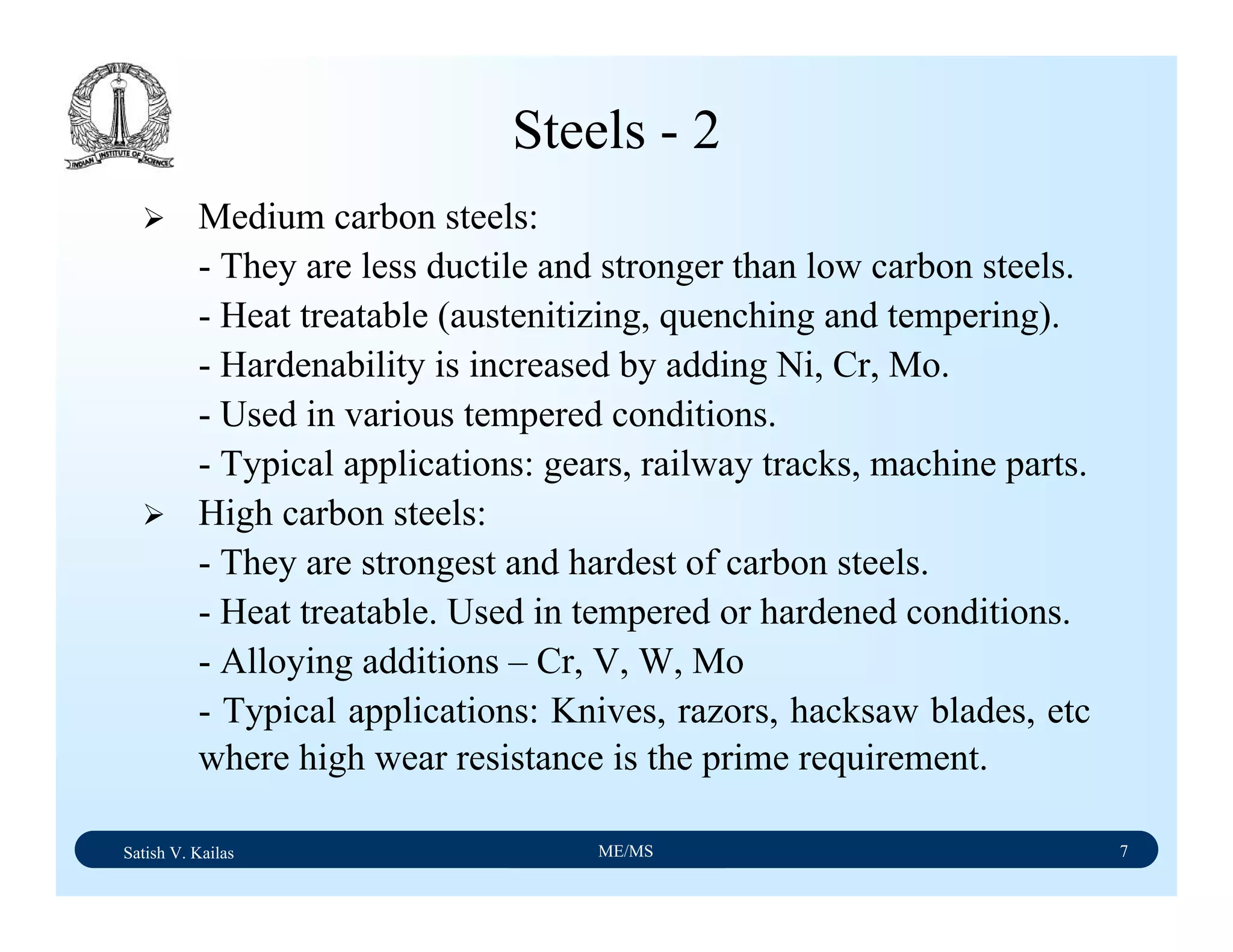 Satish V. Kailas ME/MS 7
Steels - 2
Medium carbon steels:
- They are less ductile and stronger than low carbon steels.
- Heat treatable (austenitizing, quenching and tempering).
- Hardenability is increased by adding Ni, Cr, Mo.
- Used in various tempered conditions.
- Typical applications: gears, railway tracks, machine parts.
High carbon steels:
- They are strongest and hardest of carbon steels.
- Heat treatable. Used in tempered or hardened conditions.
- Alloying additions – Cr, V, W, Mo
- Typical applications: Knives, razors, hacksaw blades, etc
where high wear resistance is the prime requirement.
 