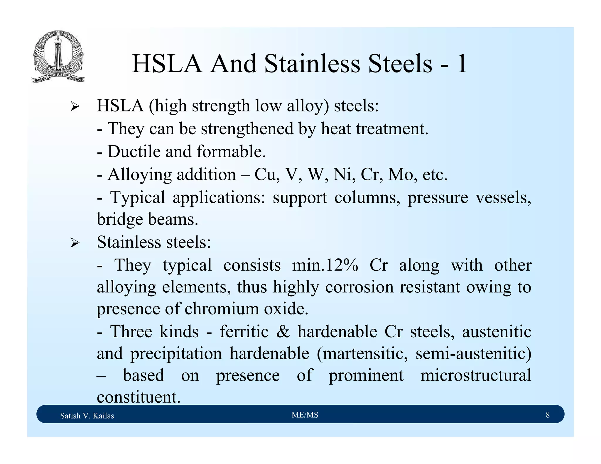 Satish V. Kailas ME/MS 8
HSLA And Stainless Steels - 1
HSLA (high strength low alloy) steels:
- They can be strengthened by heat treatment.
- Ductile and formable.
- Alloying addition – Cu, V, W, Ni, Cr, Mo, etc.
- Typical applications: support columns, pressure vessels,
bridge beams.
Stainless steels:
- They typical consists min.12% Cr along with other
alloying elements, thus highly corrosion resistant owing to
presence of chromium oxide.
- Three kinds - ferritic & hardenable Cr steels, austenitic
and precipitation hardenable (martensitic, semi-austenitic)
– based on presence of prominent microstructural
constituent.
 