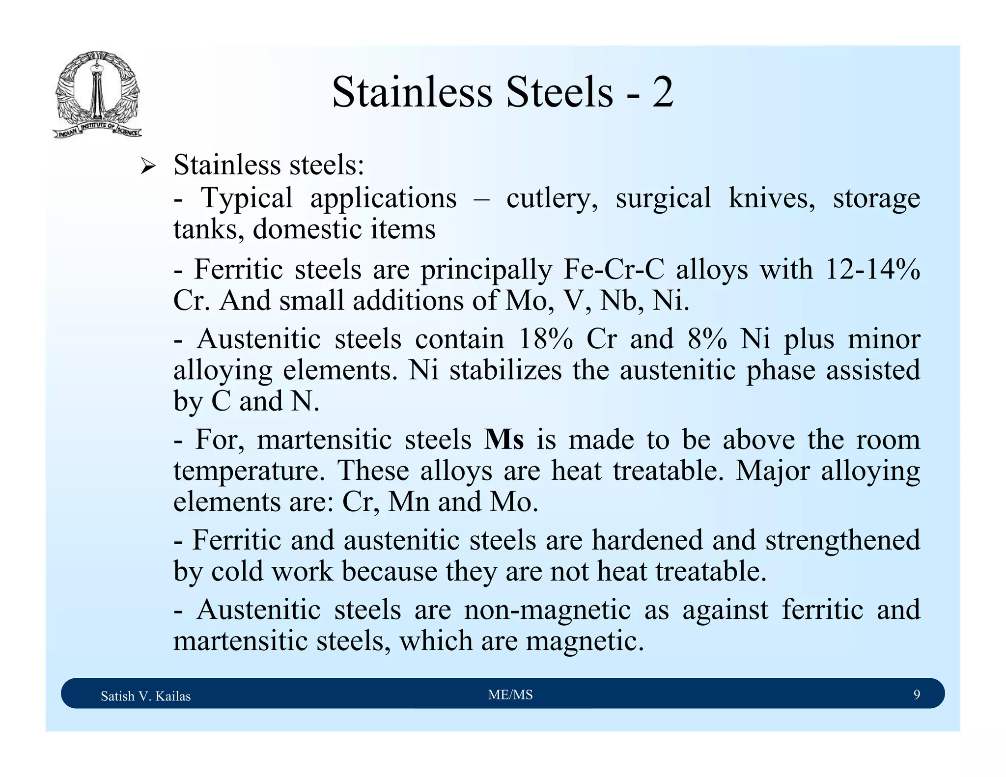 Satish V. Kailas ME/MS 9
Stainless Steels - 2
Stainless steels:
- Typical applications – cutlery, surgical knives, storage
tanks, domestic items
- Ferritic steels are principally Fe-Cr-C alloys with 12-14%
Cr. And small additions of Mo, V, Nb, Ni.
- Austenitic steels contain 18% Cr and 8% Ni plus minor
alloying elements. Ni stabilizes the austenitic phase assisted
by C and N.
- For, martensitic steels Ms is made to be above the room
temperature. These alloys are heat treatable. Major alloying
elements are: Cr, Mn and Mo.
- Ferritic and austenitic steels are hardened and strengthened
by cold work because they are not heat treatable.
- Austenitic steels are non-magnetic as against ferritic and
martensitic steels, which are magnetic.
 