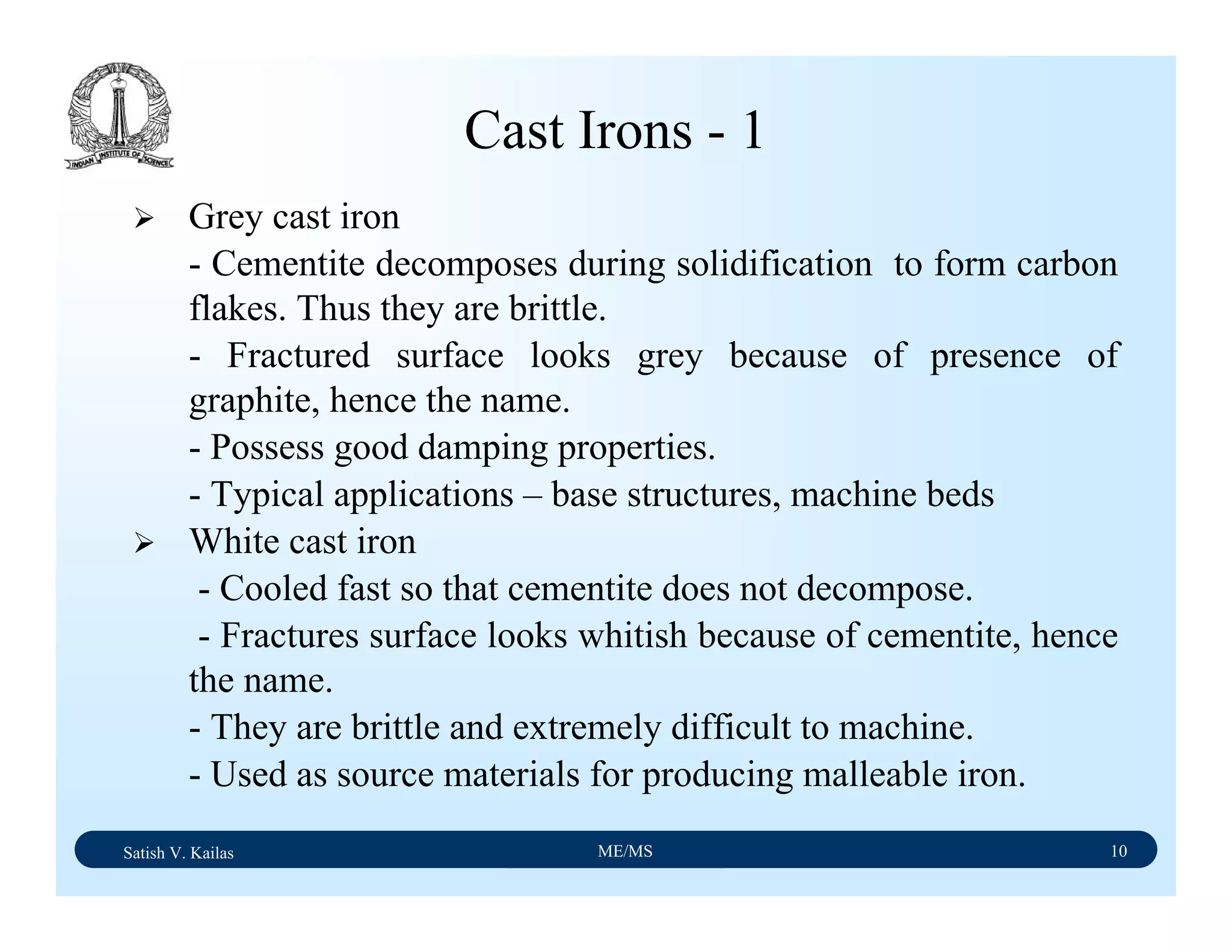 Satish V. Kailas ME/MS 10
Cast Irons - 1
Grey cast iron
- Cementite decomposes during solidification to form carbon
flakes. Thus they are brittle.
- Fractured surface looks grey because of presence of
graphite, hence the name.
- Possess good damping properties.
- Typical applications – base structures, machine beds
White cast iron
- Cooled fast so that cementite does not decompose.
- Fractures surface looks whitish because of cementite, hence
the name.
- They are brittle and extremely difficult to machine.
- Used as source materials for producing malleable iron.
 