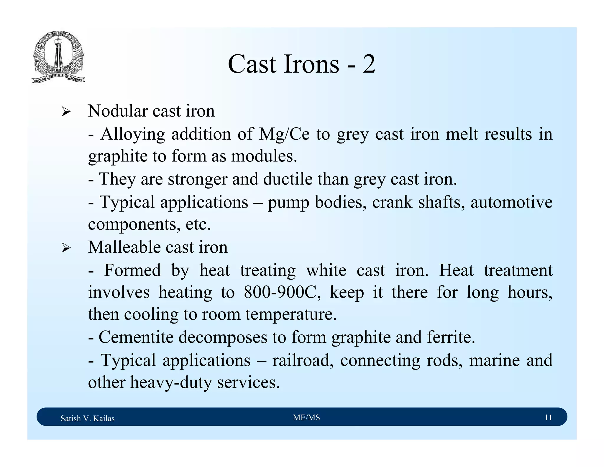 Satish V. Kailas ME/MS 11
Cast Irons - 2
Nodular cast iron
- Alloying addition of Mg/Ce to grey cast iron melt results in
graphite to form as modules.
- They are stronger and ductile than grey cast iron.
- Typical applications – pump bodies, crank shafts, automotive
components, etc.
Malleable cast iron
- Formed by heat treating white cast iron. Heat treatment
involves heating to 800-900C, keep it there for long hours,
then cooling to room temperature.
- Cementite decomposes to form graphite and ferrite.
- Typical applications – railroad, connecting rods, marine and
other heavy-duty services.
 