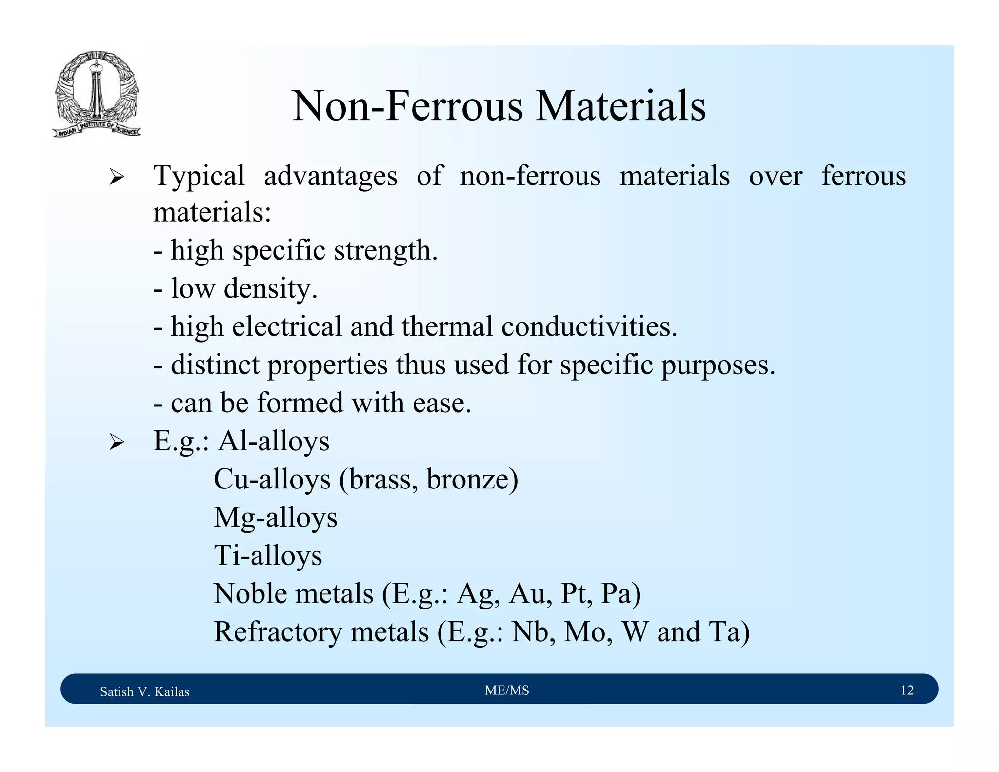 Satish V. Kailas ME/MS 12
Non-Ferrous Materials
Typical advantages of non-ferrous materials over ferrous
materials:
- high specific strength.
- low density.
- high electrical and thermal conductivities.
- distinct properties thus used for specific purposes.
- can be formed with ease.
E.g.: Al-alloys
Cu-alloys (brass, bronze)
Mg-alloys
Ti-alloys
Noble metals (E.g.: Ag, Au, Pt, Pa)
Refractory metals (E.g.: Nb, Mo, W and Ta)
 