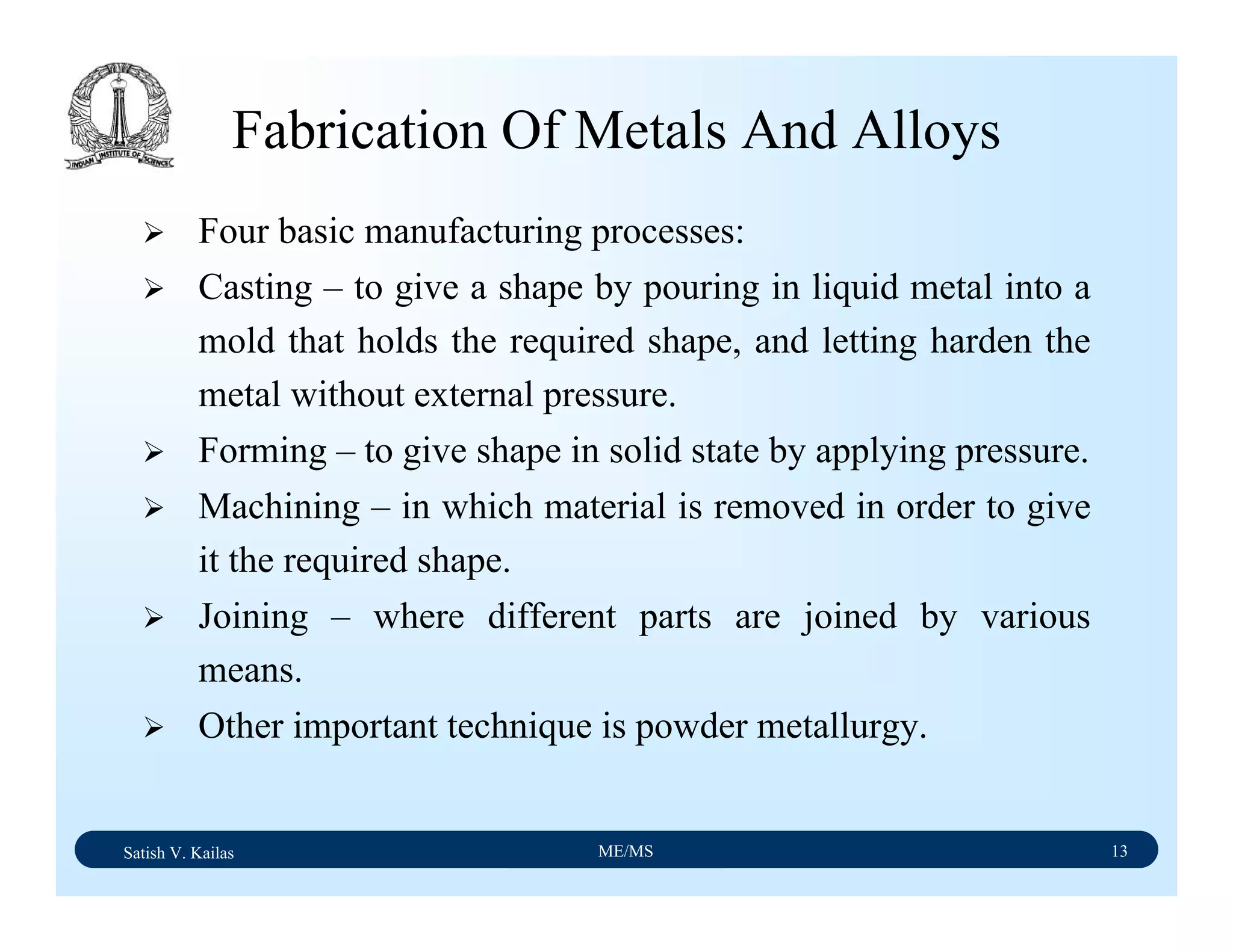 Satish V. Kailas ME/MS 13
Fabrication Of Metals And Alloys
Four basic manufacturing processes:
Casting – to give a shape by pouring in liquid metal into a
mold that holds the required shape, and letting harden the
metal without external pressure.
Forming – to give shape in solid state by applying pressure.
Machining – in which material is removed in order to give
it the required shape.
Joining – where different parts are joined by various
means.
Other important technique is powder metallurgy.
 