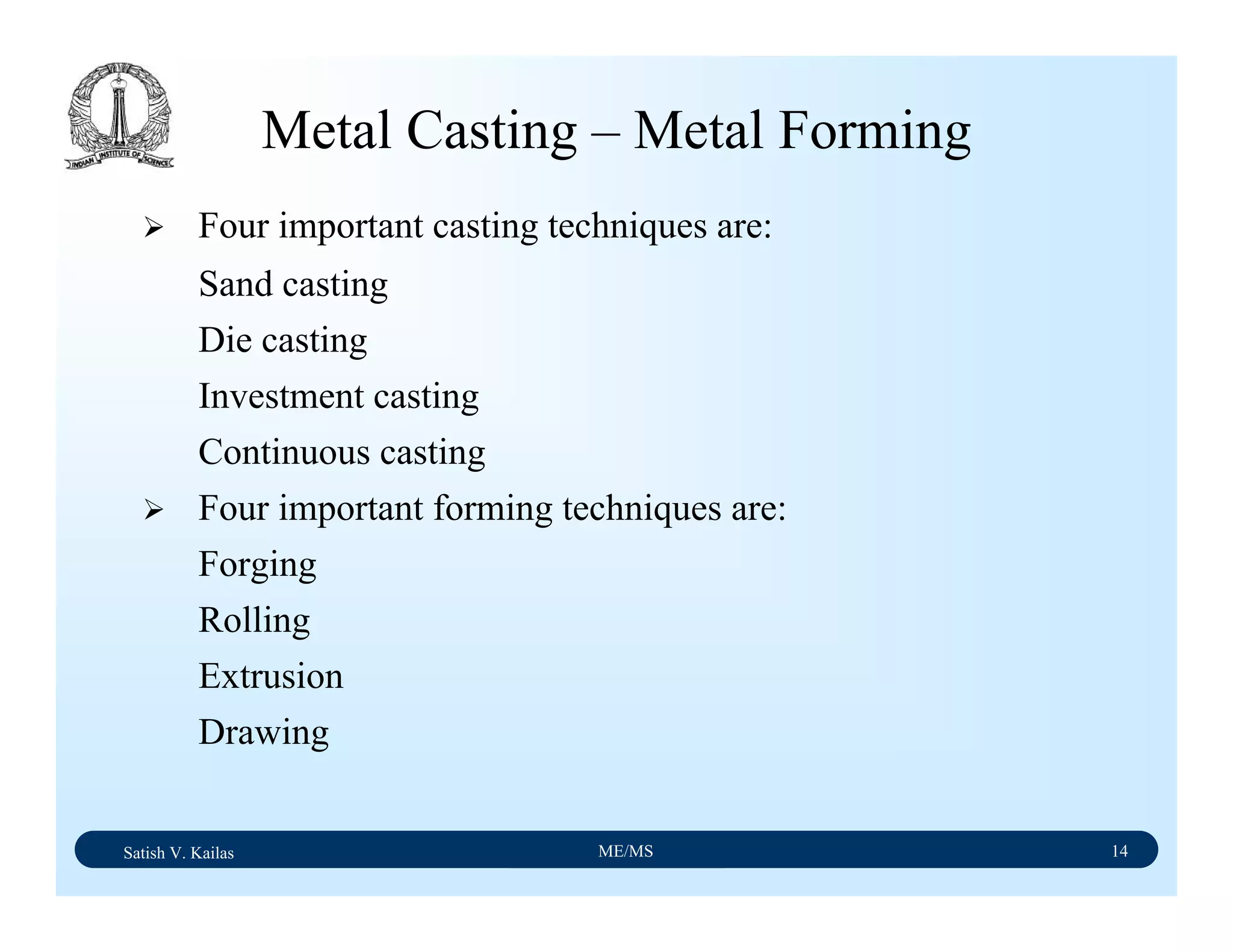 Satish V. Kailas ME/MS 14
Metal Casting – Metal Forming
Four important casting techniques are:
Sand casting
Die casting
Investment casting
Continuous casting
Four important forming techniques are:
Forging
Rolling
Extrusion
Drawing
 