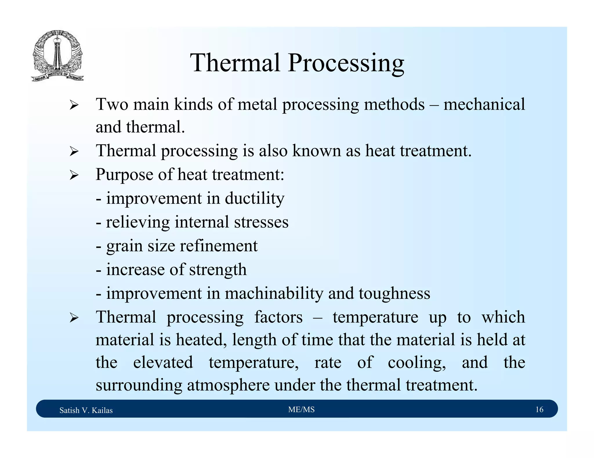 Satish V. Kailas ME/MS 16
Thermal Processing
Two main kinds of metal processing methods – mechanical
and thermal.
Thermal processing is also known as heat treatment.
Purpose of heat treatment:
- improvement in ductility
- relieving internal stresses
- grain size refinement
- increase of strength
- improvement in machinability and toughness
Thermal processing factors – temperature up to which
material is heated, length of time that the material is held at
the elevated temperature, rate of cooling, and the
surrounding atmosphere under the thermal treatment.
 