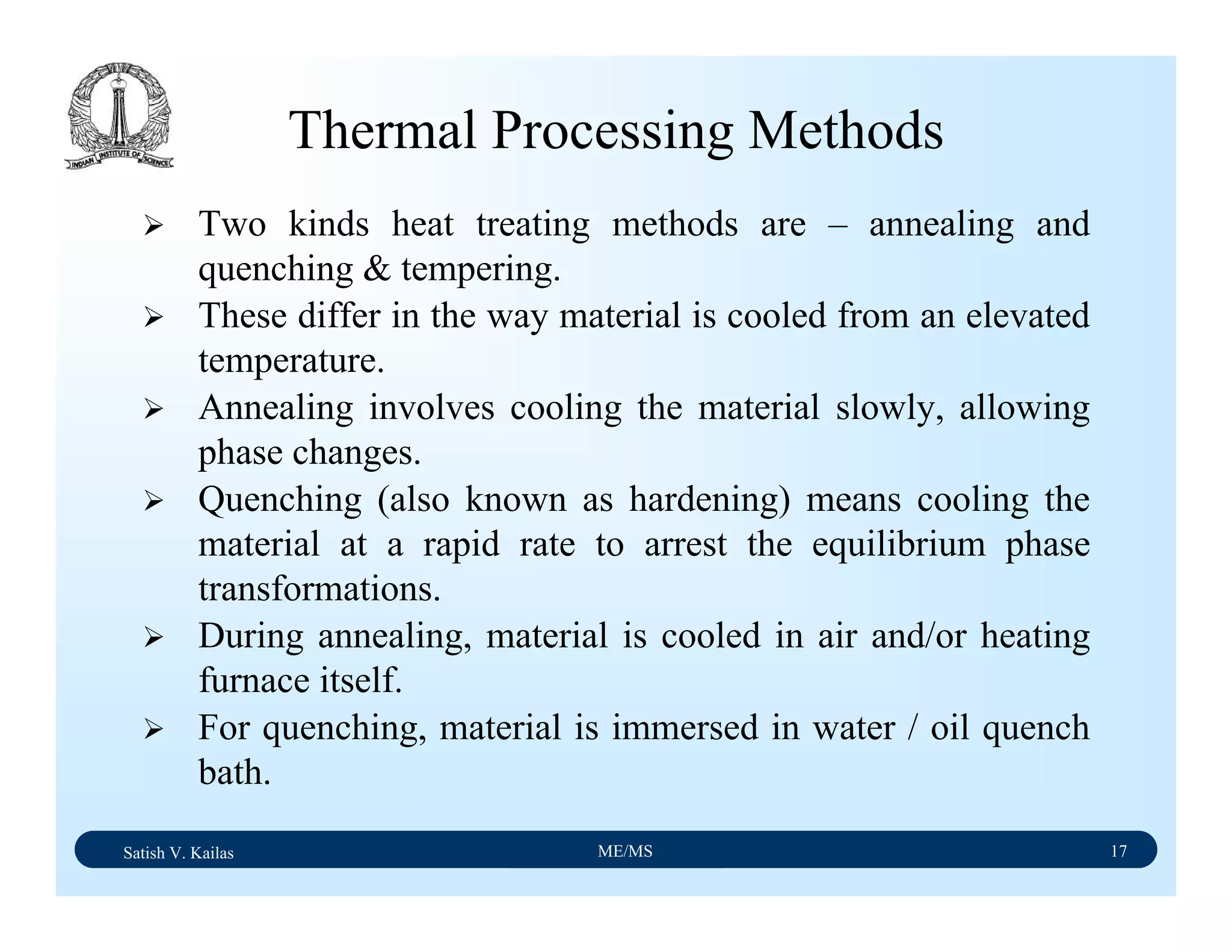 Satish V. Kailas ME/MS 17
Thermal Processing Methods
Two kinds heat treating methods are – annealing and
quenching & tempering.
These differ in the way material is cooled from an elevated
temperature.
Annealing involves cooling the material slowly, allowing
phase changes.
Quenching (also known as hardening) means cooling the
material at a rapid rate to arrest the equilibrium phase
transformations.
During annealing, material is cooled in air and/or heating
furnace itself.
For quenching, material is immersed in water / oil quench
bath.
 