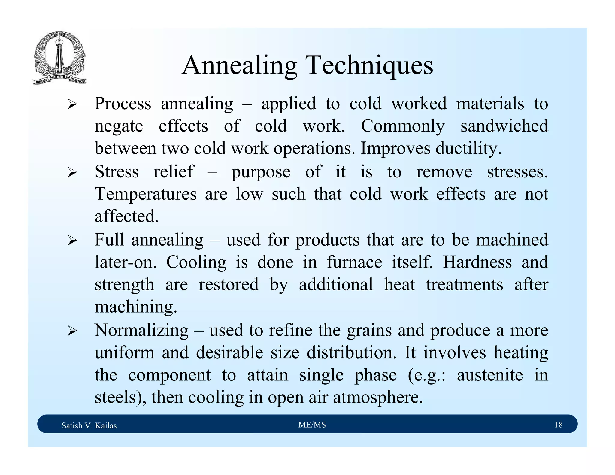 Satish V. Kailas ME/MS 18
Annealing Techniques
Process annealing – applied to cold worked materials to
negate effects of cold work. Commonly sandwiched
between two cold work operations. Improves ductility.
Stress relief – purpose of it is to remove stresses.
Temperatures are low such that cold work effects are not
affected.
Full annealing – used for products that are to be machined
later-on. Cooling is done in furnace itself. Hardness and
strength are restored by additional heat treatments after
machining.
Normalizing – used to refine the grains and produce a more
uniform and desirable size distribution. It involves heating
the component to attain single phase (e.g.: austenite in
steels), then cooling in open air atmosphere.
 