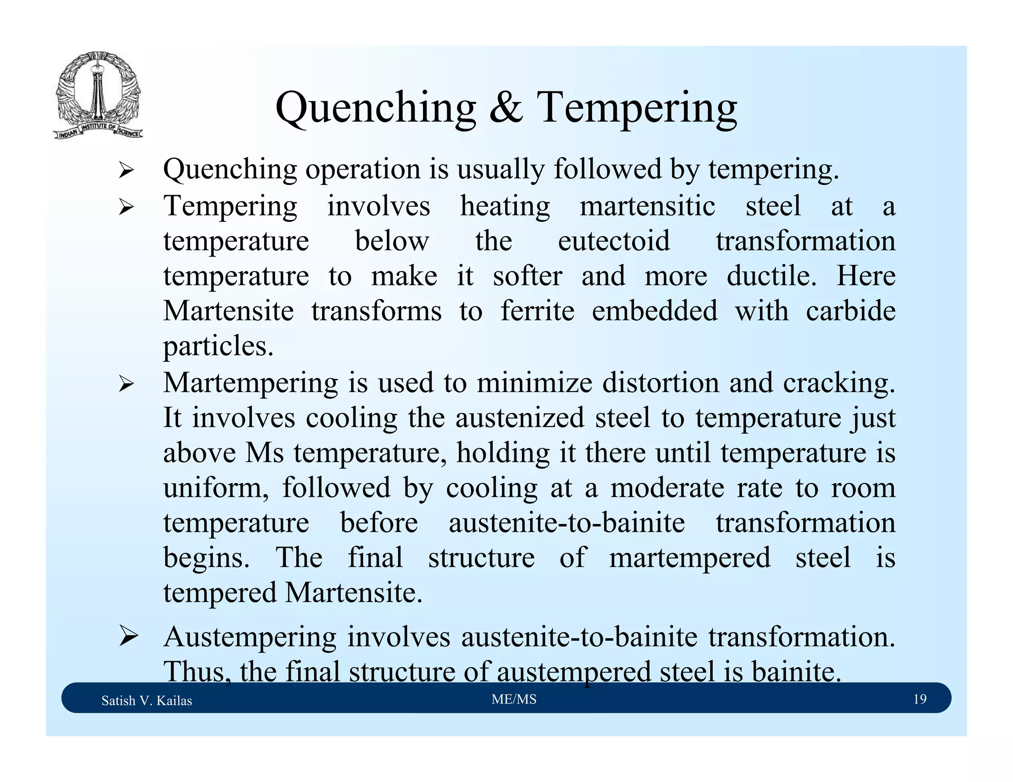 Satish V. Kailas ME/MS 19
Quenching & Tempering
Quenching operation is usually followed by tempering.
Tempering involves heating martensitic steel at a
temperature below the eutectoid transformation
temperature to make it softer and more ductile. Here
Martensite transforms to ferrite embedded with carbide
particles.
Martempering is used to minimize distortion and cracking.
It involves cooling the austenized steel to temperature just
above Ms temperature, holding it there until temperature is
uniform, followed by cooling at a moderate rate to room
temperature before austenite-to-bainite transformation
begins. The final structure of martempered steel is
tempered Martensite.
Austempering involves austenite-to-bainite transformation.
Thus, the final structure of austempered steel is bainite.
 