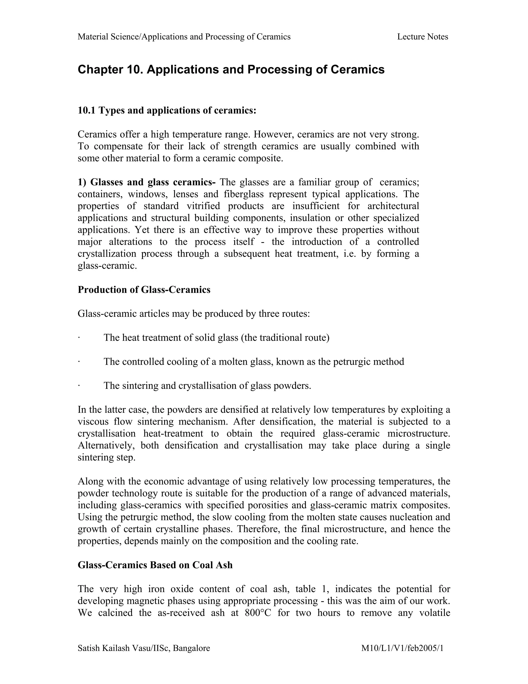 Material Science/Applications and Processing of Ceramics Lecture Notes
Satish Kailash Vasu/IISc, Bangalore M10/L1/V1/feb2005/1
Chapter 10. Applications and Processing of Ceramics
10.1 Types and applications of ceramics:
Ceramics offer a high temperature range. However, ceramics are not very strong.
To compensate for their lack of strength ceramics are usually combined with
some other material to form a ceramic composite.
1) Glasses and glass ceramics- The glasses are a familiar group of ceramics;
containers, windows, lenses and fiberglass represent typical applications. The
properties of standard vitrified products are insufficient for architectural
applications and structural building components, insulation or other specialized
applications. Yet there is an effective way to improve these properties without
major alterations to the process itself - the introduction of a controlled
crystallization process through a subsequent heat treatment, i.e. by forming a
glass-ceramic.
Production of Glass-Ceramics
Glass-ceramic articles may be produced by three routes:
· The heat treatment of solid glass (the traditional route)
· The controlled cooling of a molten glass, known as the petrurgic method
· The sintering and crystallisation of glass powders.
In the latter case, the powders are densified at relatively low temperatures by exploiting a
viscous flow sintering mechanism. After densification, the material is subjected to a
crystallisation heat-treatment to obtain the required glass-ceramic microstructure.
Alternatively, both densification and crystallisation may take place during a single
sintering step.
Along with the economic advantage of using relatively low processing temperatures, the
powder technology route is suitable for the production of a range of advanced materials,
including glass-ceramics with specified porosities and glass-ceramic matrix composites.
Using the petrurgic method, the slow cooling from the molten state causes nucleation and
growth of certain crystalline phases. Therefore, the final microstructure, and hence the
properties, depends mainly on the composition and the cooling rate.
Glass-Ceramics Based on Coal Ash
The very high iron oxide content of coal ash, table 1, indicates the potential for
developing magnetic phases using appropriate processing - this was the aim of our work.
We calcined the as-received ash at 800°C for two hours to remove any volatile
 