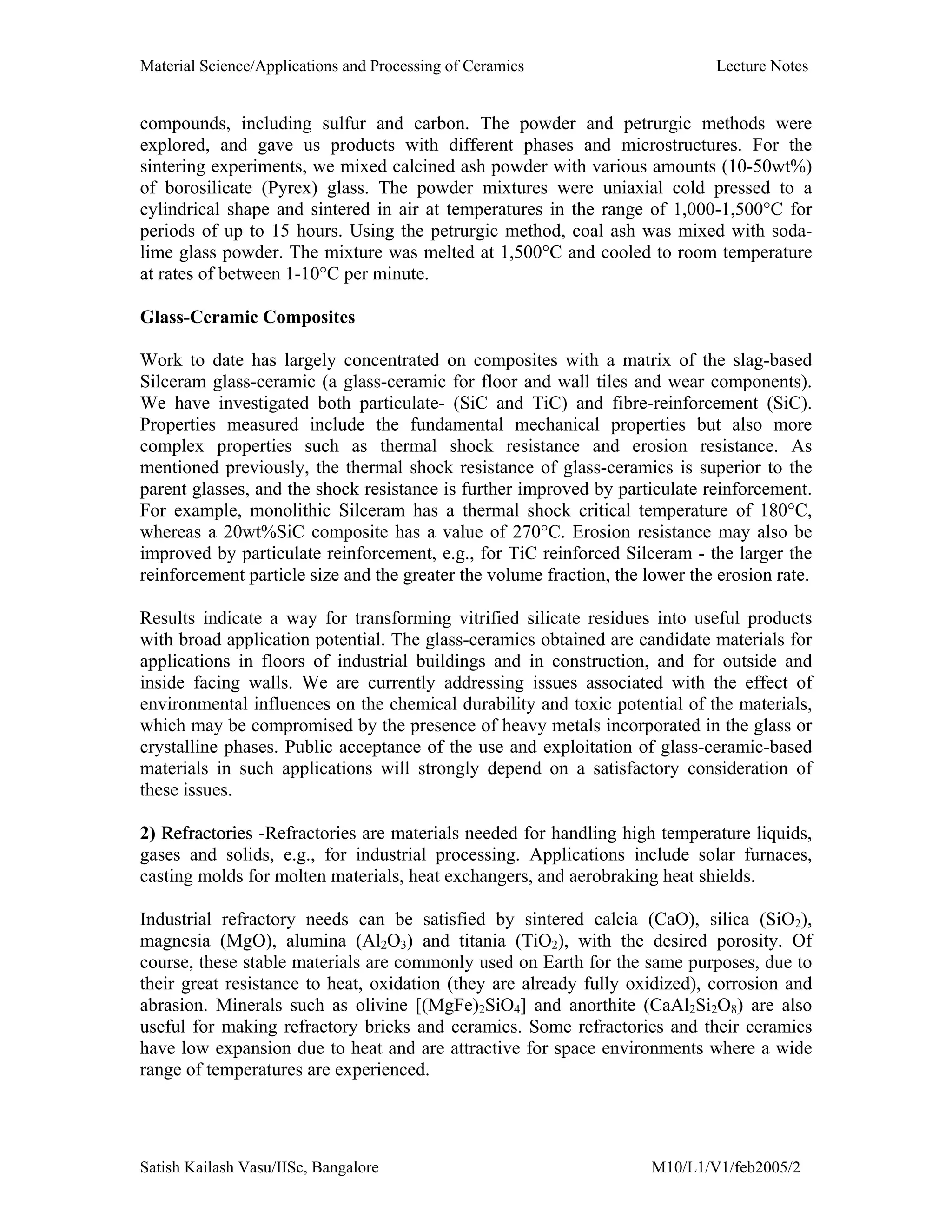 Material Science/Applications and Processing of Ceramics Lecture Notes
Satish Kailash Vasu/IISc, Bangalore M10/L1/V1/feb2005/2
compounds, including sulfur and carbon. The powder and petrurgic methods were
explored, and gave us products with different phases and microstructures. For the
sintering experiments, we mixed calcined ash powder with various amounts (10-50wt%)
of borosilicate (Pyrex) glass. The powder mixtures were uniaxial cold pressed to a
cylindrical shape and sintered in air at temperatures in the range of 1,000-1,500°C for
periods of up to 15 hours. Using the petrurgic method, coal ash was mixed with soda-
lime glass powder. The mixture was melted at 1,500°C and cooled to room temperature
at rates of between 1-10°C per minute.
Glass-Ceramic Composites
Work to date has largely concentrated on composites with a matrix of the slag-based
Silceram glass-ceramic (a glass-ceramic for floor and wall tiles and wear components).
We have investigated both particulate- (SiC and TiC) and fibre-reinforcement (SiC).
Properties measured include the fundamental mechanical properties but also more
complex properties such as thermal shock resistance and erosion resistance. As
mentioned previously, the thermal shock resistance of glass-ceramics is superior to the
parent glasses, and the shock resistance is further improved by particulate reinforcement.
For example, monolithic Silceram has a thermal shock critical temperature of 180°C,
whereas a 20wt%SiC composite has a value of 270°C. Erosion resistance may also be
improved by particulate reinforcement, e.g., for TiC reinforced Silceram - the larger the
reinforcement particle size and the greater the volume fraction, the lower the erosion rate.
Results indicate a way for transforming vitrified silicate residues into useful products
with broad application potential. The glass-ceramics obtained are candidate materials for
applications in floors of industrial buildings and in construction, and for outside and
inside facing walls. We are currently addressing issues associated with the effect of
environmental influences on the chemical durability and toxic potential of the materials,
which may be compromised by the presence of heavy metals incorporated in the glass or
crystalline phases. Public acceptance of the use and exploitation of glass-ceramic-based
materials in such applications will strongly depend on a satisfactory consideration of
these issues.
2) Refractories -Refractories are materials needed for handling high temperature liquids,
gases and solids, e.g., for industrial processing. Applications include solar furnaces,
casting molds for molten materials, heat exchangers, and aerobraking heat shields.
Industrial refractory needs can be satisfied by sintered calcia (CaO), silica (SiO2),
magnesia (MgO), alumina (Al2O3) and titania (TiO2), with the desired porosity. Of
course, these stable materials are commonly used on Earth for the same purposes, due to
their great resistance to heat, oxidation (they are already fully oxidized), corrosion and
abrasion. Minerals such as olivine [(MgFe)2SiO4] and anorthite (CaAl2Si2O8) are also
useful for making refractory bricks and ceramics. Some refractories and their ceramics
have low expansion due to heat and are attractive for space environments where a wide
range of temperatures are experienced.
 