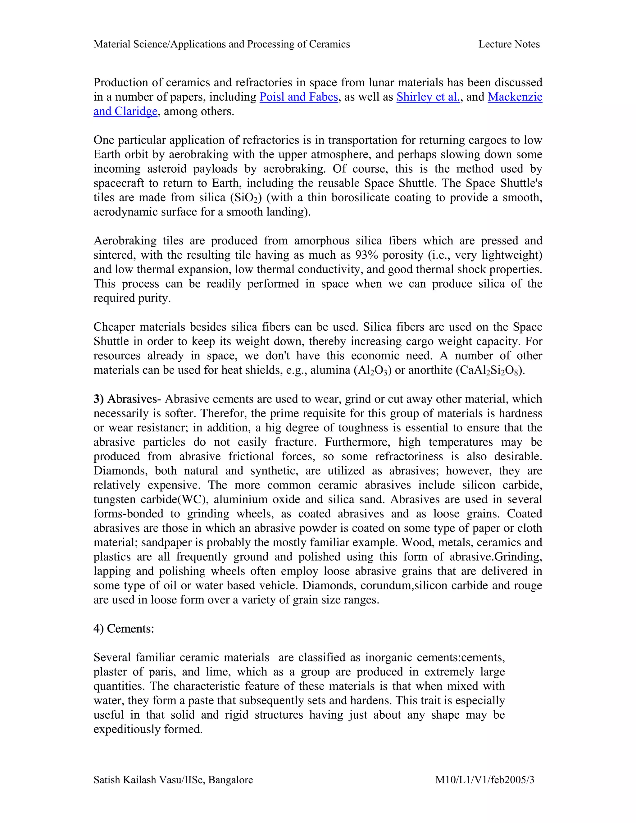 Material Science/Applications and Processing of Ceramics Lecture Notes
Satish Kailash Vasu/IISc, Bangalore M10/L1/V1/feb2005/3
Production of ceramics and refractories in space from lunar materials has been discussed
in a number of papers, including Poisl and Fabes, as well as Shirley et al., and Mackenzie
and Claridge, among others.
One particular application of refractories is in transportation for returning cargoes to low
Earth orbit by aerobraking with the upper atmosphere, and perhaps slowing down some
incoming asteroid payloads by aerobraking. Of course, this is the method used by
spacecraft to return to Earth, including the reusable Space Shuttle. The Space Shuttle's
tiles are made from silica (SiO2) (with a thin borosilicate coating to provide a smooth,
aerodynamic surface for a smooth landing).
Aerobraking tiles are produced from amorphous silica fibers which are pressed and
sintered, with the resulting tile having as much as 93% porosity (i.e., very lightweight)
and low thermal expansion, low thermal conductivity, and good thermal shock properties.
This process can be readily performed in space when we can produce silica of the
required purity.
Cheaper materials besides silica fibers can be used. Silica fibers are used on the Space
Shuttle in order to keep its weight down, thereby increasing cargo weight capacity. For
resources already in space, we don't have this economic need. A number of other
materials can be used for heat shields, e.g., alumina (Al2O3) or anorthite (CaAl2Si2O8).
3) Abrasives- Abrasive cements are used to wear, grind or cut away other material, which
necessarily is softer. Therefor, the prime requisite for this group of materials is hardness
or wear resistancr; in addition, a hig degree of toughness is essential to ensure that the
abrasive particles do not easily fracture. Furthermore, high temperatures may be
produced from abrasive frictional forces, so some refractoriness is also desirable.
Diamonds, both natural and synthetic, are utilized as abrasives; however, they are
relatively expensive. The more common ceramic abrasives include silicon carbide,
tungsten carbide(WC), aluminium oxide and silica sand. Abrasives are used in several
forms-bonded to grinding wheels, as coated abrasives and as loose grains. Coated
abrasives are those in which an abrasive powder is coated on some type of paper or cloth
material; sandpaper is probably the mostly familiar example. Wood, metals, ceramics and
plastics are all frequently ground and polished using this form of abrasive.Grinding,
lapping and polishing wheels often employ loose abrasive grains that are delivered in
some type of oil or water based vehicle. Diamonds, corundum,silicon carbide and rouge
are used in loose form over a variety of grain size ranges.
4) Cements:
Several familiar ceramic materials are classified as inorganic cements:cements,
plaster of paris, and lime, which as a group are produced in extremely large
quantities. The characteristic feature of these materials is that when mixed with
water, they form a paste that subsequently sets and hardens. This trait is especially
useful in that solid and rigid structures having just about any shape may be
expeditiously formed.
 