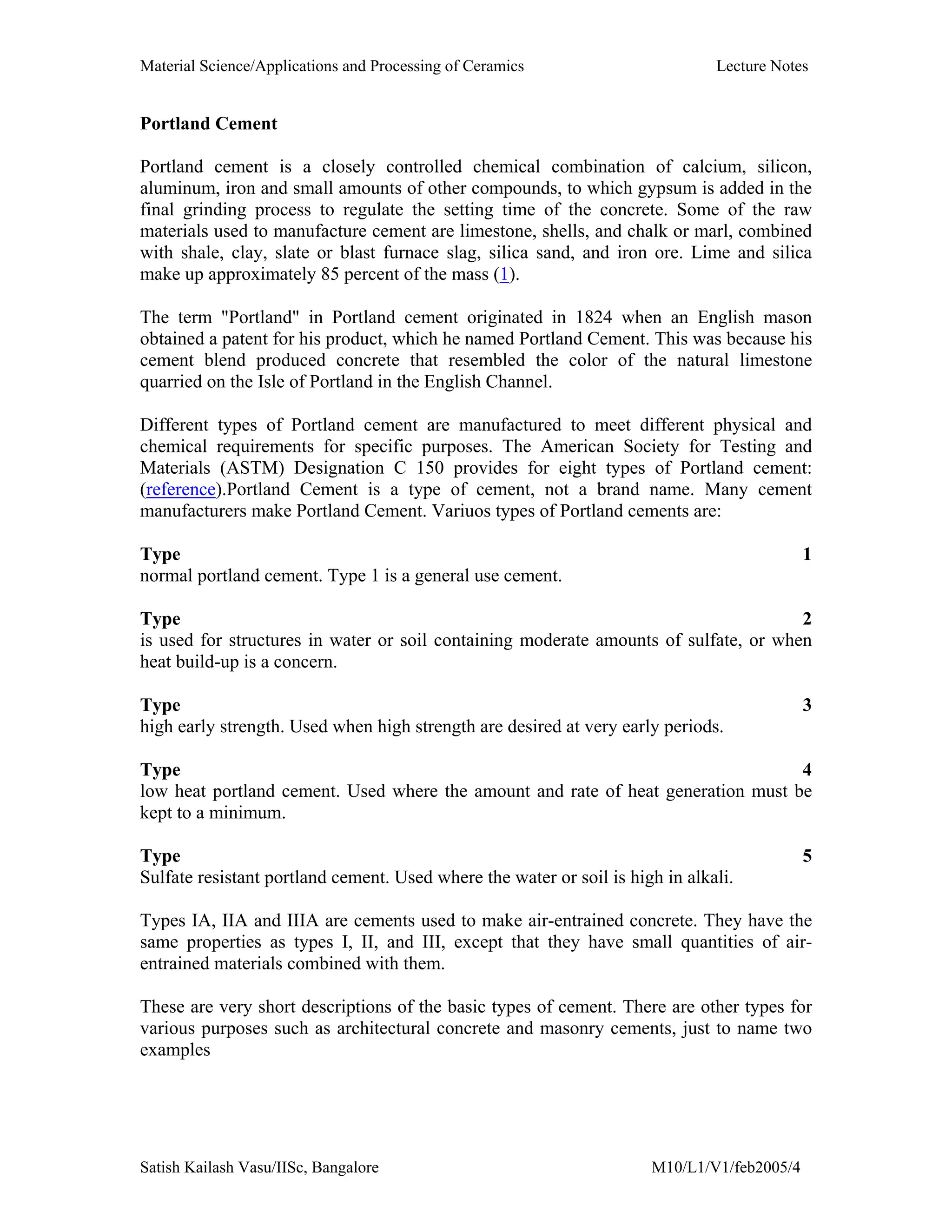 Material Science/Applications and Processing of Ceramics Lecture Notes
Satish Kailash Vasu/IISc, Bangalore M10/L1/V1/feb2005/4
Portland Cement
Portland cement is a closely controlled chemical combination of calcium, silicon,
aluminum, iron and small amounts of other compounds, to which gypsum is added in the
final grinding process to regulate the setting time of the concrete. Some of the raw
materials used to manufacture cement are limestone, shells, and chalk or marl, combined
with shale, clay, slate or blast furnace slag, silica sand, and iron ore. Lime and silica
make up approximately 85 percent of the mass (1).
The term "Portland" in Portland cement originated in 1824 when an English mason
obtained a patent for his product, which he named Portland Cement. This was because his
cement blend produced concrete that resembled the color of the natural limestone
quarried on the Isle of Portland in the English Channel.
Different types of Portland cement are manufactured to meet different physical and
chemical requirements for specific purposes. The American Society for Testing and
Materials (ASTM) Designation C 150 provides for eight types of Portland cement:
(reference).Portland Cement is a type of cement, not a brand name. Many cement
manufacturers make Portland Cement. Variuos types of Portland cements are:
Type 1
normal portland cement. Type 1 is a general use cement.
Type 2
is used for structures in water or soil containing moderate amounts of sulfate, or when
heat build-up is a concern.
Type 3
high early strength. Used when high strength are desired at very early periods.
Type 4
low heat portland cement. Used where the amount and rate of heat generation must be
kept to a minimum.
Type 5
Sulfate resistant portland cement. Used where the water or soil is high in alkali.
Types IA, IIA and IIIA are cements used to make air-entrained concrete. They have the
same properties as types I, II, and III, except that they have small quantities of air-
entrained materials combined with them.
These are very short descriptions of the basic types of cement. There are other types for
various purposes such as architectural concrete and masonry cements, just to name two
examples
 