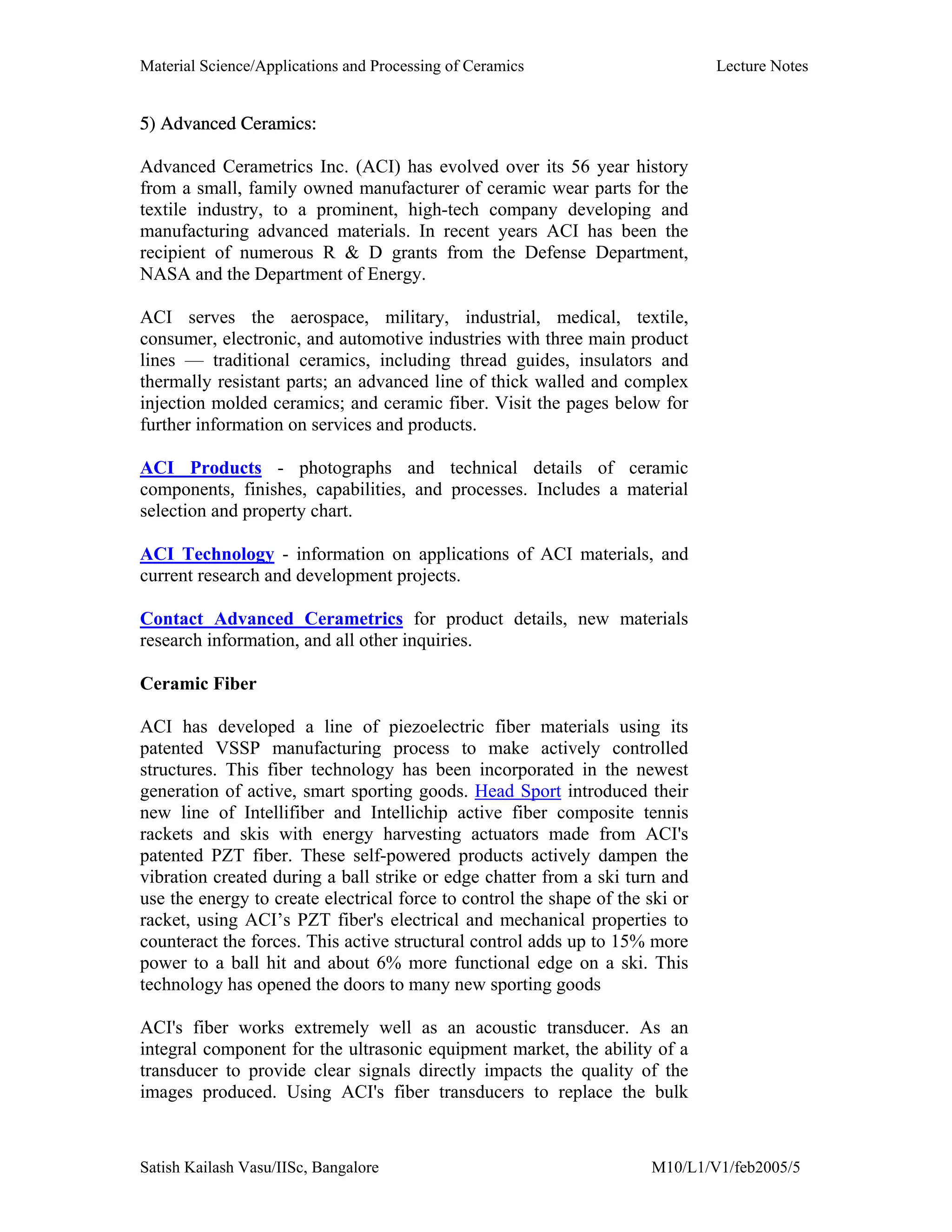 Material Science/Applications and Processing of Ceramics Lecture Notes
Satish Kailash Vasu/IISc, Bangalore M10/L1/V1/feb2005/5
5) Advanced Ceramics:
Advanced Cerametrics Inc. (ACI) has evolved over its 56 year history
from a small, family owned manufacturer of ceramic wear parts for the
textile industry, to a prominent, high-tech company developing and
manufacturing advanced materials. In recent years ACI has been the
recipient of numerous R & D grants from the Defense Department,
NASA and the Department of Energy.
ACI serves the aerospace, military, industrial, medical, textile,
consumer, electronic, and automotive industries with three main product
lines — traditional ceramics, including thread guides, insulators and
thermally resistant parts; an advanced line of thick walled and complex
injection molded ceramics; and ceramic fiber. Visit the pages below for
further information on services and products.
ACI Products - photographs and technical details of ceramic
components, finishes, capabilities, and processes. Includes a material
selection and property chart.
ACI Technology - information on applications of ACI materials, and
current research and development projects.
Contact Advanced Cerametrics for product details, new materials
research information, and all other inquiries.
Ceramic Fiber
ACI has developed a line of piezoelectric fiber materials using its
patented VSSP manufacturing process to make actively controlled
structures. This fiber technology has been incorporated in the newest
generation of active, smart sporting goods. Head Sport introduced their
new line of Intellifiber and Intellichip active fiber composite tennis
rackets and skis with energy harvesting actuators made from ACI's
patented PZT fiber. These self-powered products actively dampen the
vibration created during a ball strike or edge chatter from a ski turn and
use the energy to create electrical force to control the shape of the ski or
racket, using ACI’s PZT fiber's electrical and mechanical properties to
counteract the forces. This active structural control adds up to 15% more
power to a ball hit and about 6% more functional edge on a ski. This
technology has opened the doors to many new sporting goods
ACI's fiber works extremely well as an acoustic transducer. As an
integral component for the ultrasonic equipment market, the ability of a
transducer to provide clear signals directly impacts the quality of the
images produced. Using ACI's fiber transducers to replace the bulk
 