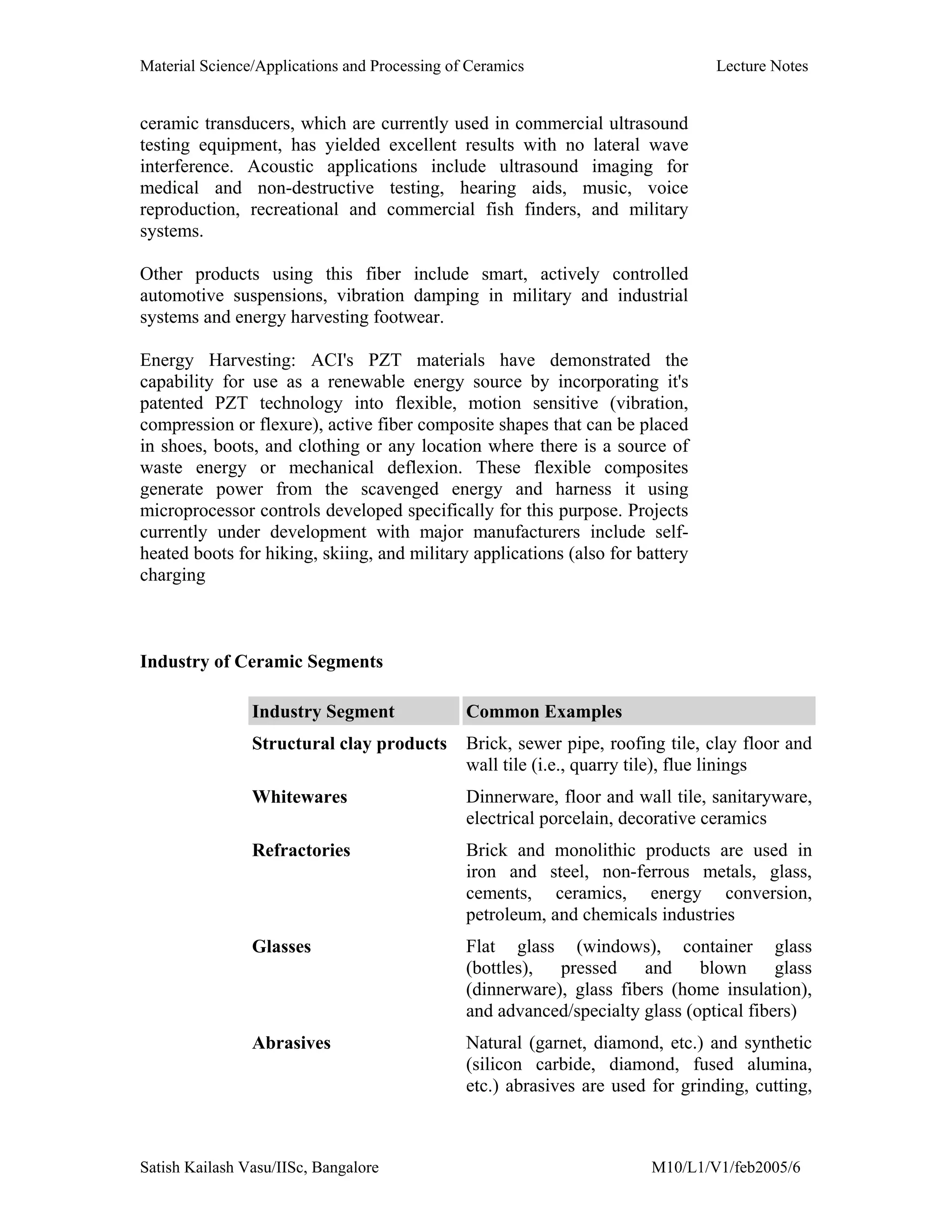 Material Science/Applications and Processing of Ceramics Lecture Notes
Satish Kailash Vasu/IISc, Bangalore M10/L1/V1/feb2005/6
ceramic transducers, which are currently used in commercial ultrasound
testing equipment, has yielded excellent results with no lateral wave
interference. Acoustic applications include ultrasound imaging for
medical and non-destructive testing, hearing aids, music, voice
reproduction, recreational and commercial fish finders, and military
systems.
Other products using this fiber include smart, actively controlled
automotive suspensions, vibration damping in military and industrial
systems and energy harvesting footwear.
Energy Harvesting: ACI's PZT materials have demonstrated the
capability for use as a renewable energy source by incorporating it's
patented PZT technology into flexible, motion sensitive (vibration,
compression or flexure), active fiber composite shapes that can be placed
in shoes, boots, and clothing or any location where there is a source of
waste energy or mechanical deflexion. These flexible composites
generate power from the scavenged energy and harness it using
microprocessor controls developed specifically for this purpose. Projects
currently under development with major manufacturers include self-
heated boots for hiking, skiing, and military applications (also for battery
charging
Industry of Ceramic Segments
Industry Segment Common Examples
Structural clay products Brick, sewer pipe, roofing tile, clay floor and
wall tile (i.e., quarry tile), flue linings
Whitewares Dinnerware, floor and wall tile, sanitaryware,
electrical porcelain, decorative ceramics
Refractories Brick and monolithic products are used in
iron and steel, non-ferrous metals, glass,
cements, ceramics, energy conversion,
petroleum, and chemicals industries
Glasses Flat glass (windows), container glass
(bottles), pressed and blown glass
(dinnerware), glass fibers (home insulation),
and advanced/specialty glass (optical fibers)
Abrasives Natural (garnet, diamond, etc.) and synthetic
(silicon carbide, diamond, fused alumina,
etc.) abrasives are used for grinding, cutting,
 