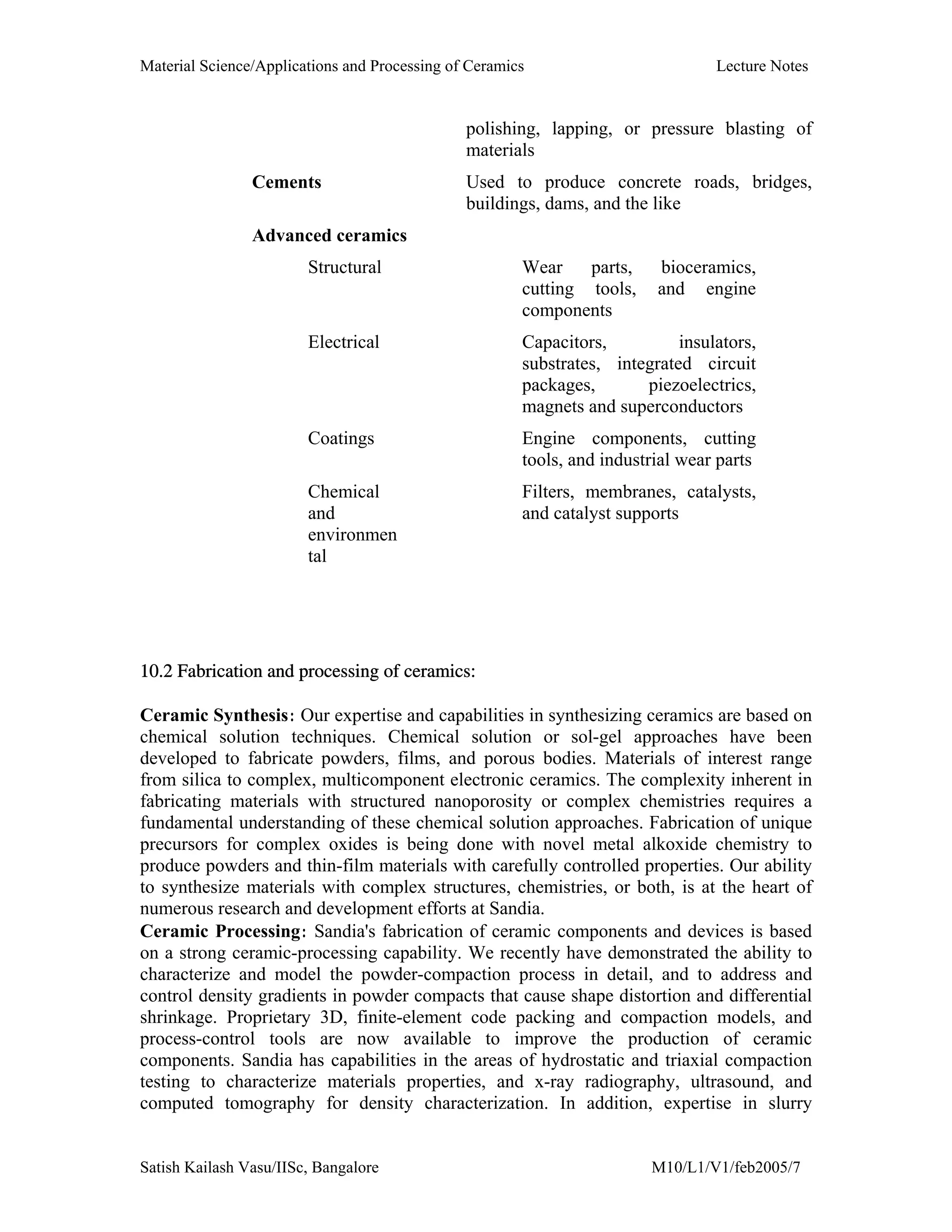 Material Science/Applications and Processing of Ceramics Lecture Notes
Satish Kailash Vasu/IISc, Bangalore M10/L1/V1/feb2005/7
polishing, lapping, or pressure blasting of
materials
Cements Used to produce concrete roads, bridges,
buildings, dams, and the like
Advanced ceramics
Structural Wear parts, bioceramics,
cutting tools, and engine
components
Electrical Capacitors, insulators,
substrates, integrated circuit
packages, piezoelectrics,
magnets and superconductors
Coatings Engine components, cutting
tools, and industrial wear parts
Chemical
and
environmen
tal
Filters, membranes, catalysts,
and catalyst supports
10.2 Fabrication and processing of ceramics:
Ceramic Synthesis: Our expertise and capabilities in synthesizing ceramics are based on
chemical solution techniques. Chemical solution or sol-gel approaches have been
developed to fabricate powders, films, and porous bodies. Materials of interest range
from silica to complex, multicomponent electronic ceramics. The complexity inherent in
fabricating materials with structured nanoporosity or complex chemistries requires a
fundamental understanding of these chemical solution approaches. Fabrication of unique
precursors for complex oxides is being done with novel metal alkoxide chemistry to
produce powders and thin-film materials with carefully controlled properties. Our ability
to synthesize materials with complex structures, chemistries, or both, is at the heart of
numerous research and development efforts at Sandia.
Ceramic Processing: Sandia's fabrication of ceramic components and devices is based
on a strong ceramic-processing capability. We recently have demonstrated the ability to
characterize and model the powder-compaction process in detail, and to address and
control density gradients in powder compacts that cause shape distortion and differential
shrinkage. Proprietary 3D, finite-element code packing and compaction models, and
process-control tools are now available to improve the production of ceramic
components. Sandia has capabilities in the areas of hydrostatic and triaxial compaction
testing to characterize materials properties, and x-ray radiography, ultrasound, and
computed tomography for density characterization. In addition, expertise in slurry
 
