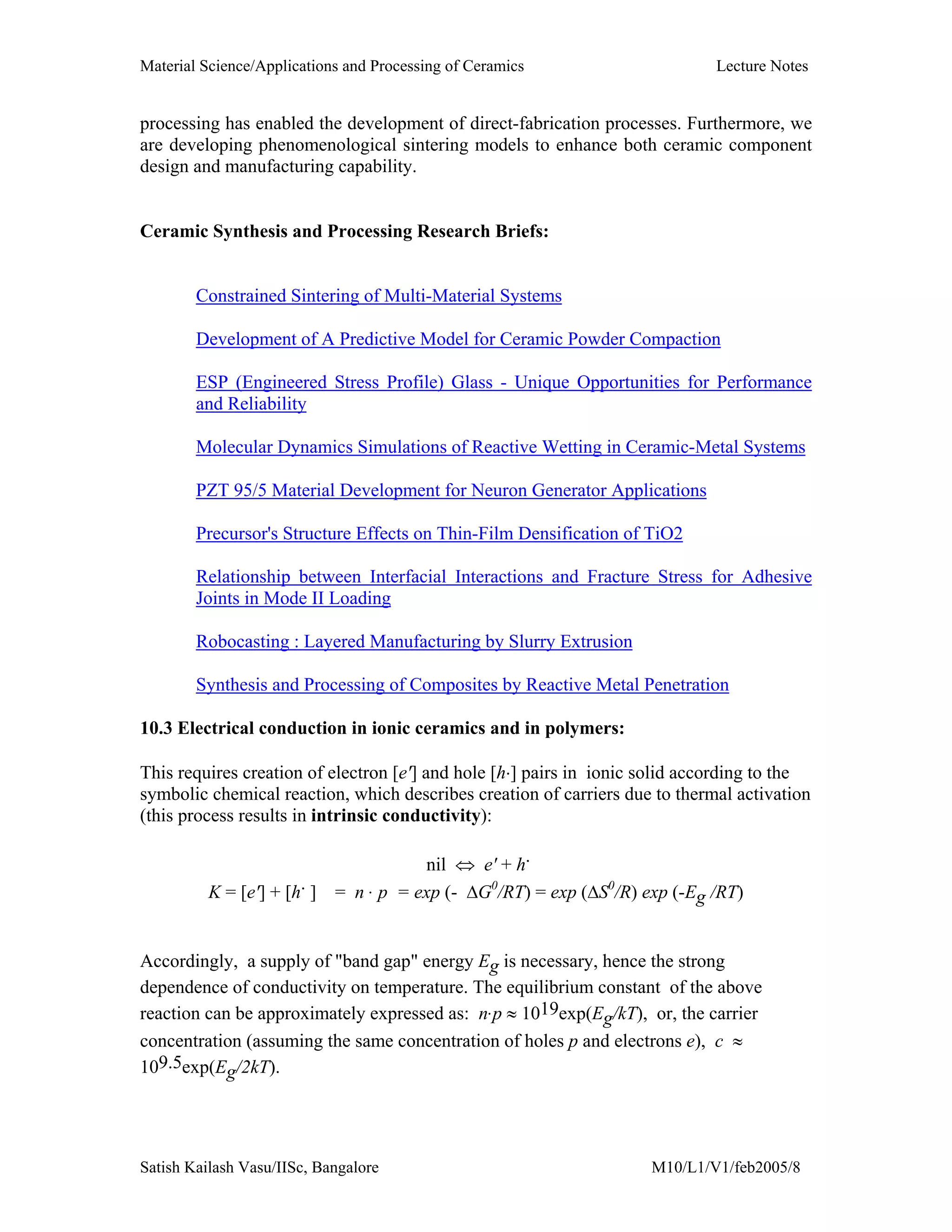 Material Science/Applications and Processing of Ceramics Lecture Notes
Satish Kailash Vasu/IISc, Bangalore M10/L1/V1/feb2005/8
processing has enabled the development of direct-fabrication processes. Furthermore, we
are developing phenomenological sintering models to enhance both ceramic component
design and manufacturing capability.
Ceramic Synthesis and Processing Research Briefs:
Constrained Sintering of Multi-Material Systems
Development of A Predictive Model for Ceramic Powder Compaction
ESP (Engineered Stress Profile) Glass - Unique Opportunities for Performance
and Reliability
Molecular Dynamics Simulations of Reactive Wetting in Ceramic-Metal Systems
PZT 95/5 Material Development for Neuron Generator Applications
Precursor's Structure Effects on Thin-Film Densification of TiO2
Relationship between Interfacial Interactions and Fracture Stress for Adhesive
Joints in Mode II Loading
Robocasting : Layered Manufacturing by Slurry Extrusion
Synthesis and Processing of Composites by Reactive Metal Penetration
10.3 Electrical conduction in ionic ceramics and in polymers:
This requires creation of electron [e'] and hole [h⋅] pairs in ionic solid according to the
symbolic chemical reaction, which describes creation of carriers due to thermal activation
(this process results in intrinsic conductivity):
nil ⇔ e' + h⋅
K = [e'] + [h⋅ ] = n . p = exp (- ∆G0
/RT) = exp (∆S0
/R) exp (-Eg /RT)
Accordingly, a supply of "band gap" energy Eg is necessary, hence the strong
dependence of conductivity on temperature. The equilibrium constant of the above
reaction can be approximately expressed as: n.p ≈ 1019exp(Eg/kT), or, the carrier
concentration (assuming the same concentration of holes p and electrons e), c ≈
109.5exp(Eg/2kT).
 