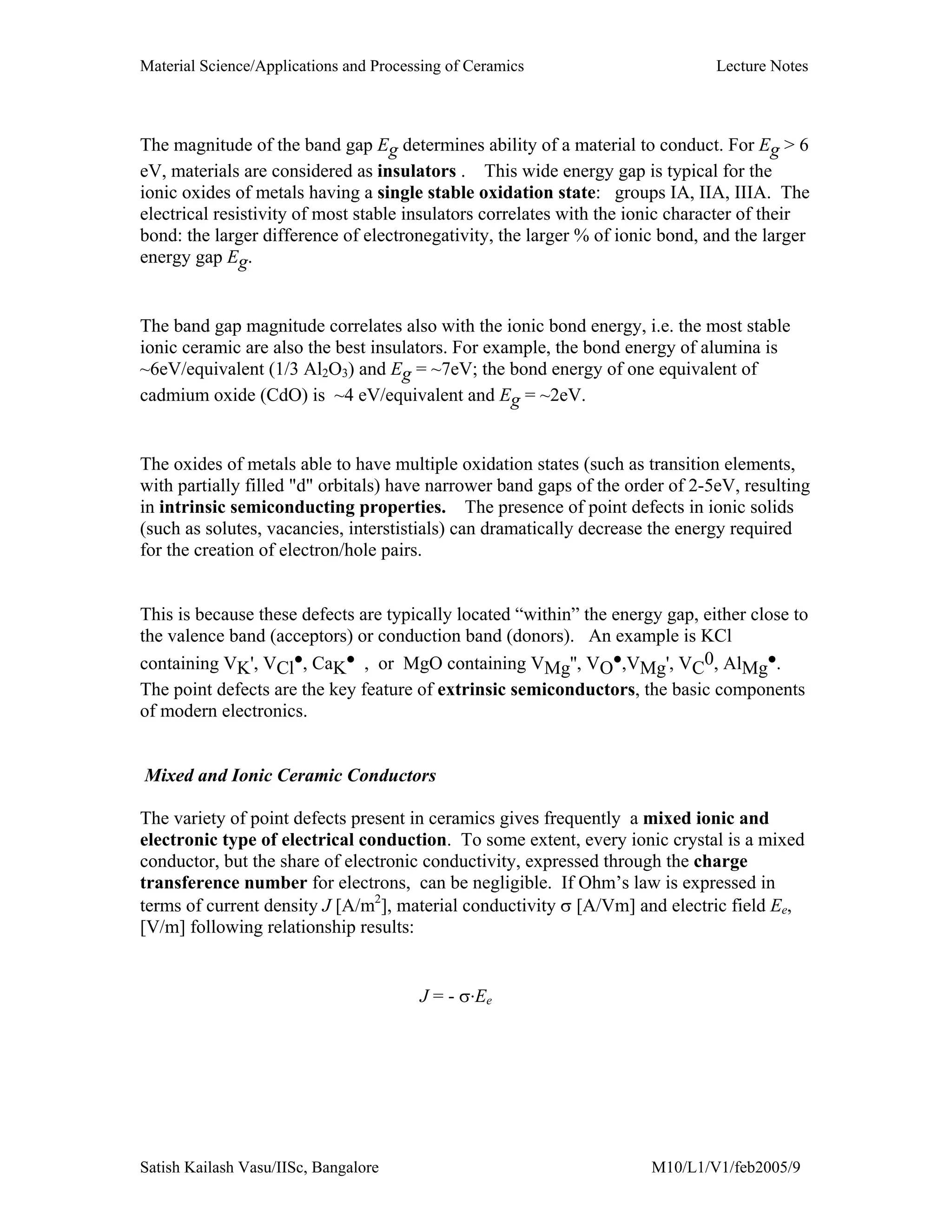 Material Science/Applications and Processing of Ceramics Lecture Notes
Satish Kailash Vasu/IISc, Bangalore M10/L1/V1/feb2005/9
The magnitude of the band gap Eg determines ability of a material to conduct. For Eg > 6
eV, materials are considered as insulators . This wide energy gap is typical for the
ionic oxides of metals having a single stable oxidation state: groups IA, IIA, IIIA. The
electrical resistivity of most stable insulators correlates with the ionic character of their
bond: the larger difference of electronegativity, the larger % of ionic bond, and the larger
energy gap Eg.
The band gap magnitude correlates also with the ionic bond energy, i.e. the most stable
ionic ceramic are also the best insulators. For example, the bond energy of alumina is
~6eV/equivalent (1/3 Al2O3) and Eg = ~7eV; the bond energy of one equivalent of
cadmium oxide (CdO) is ~4 eV/equivalent and Eg = ~2eV.
The oxides of metals able to have multiple oxidation states (such as transition elements,
with partially filled "d" orbitals) have narrower band gaps of the order of 2-5eV, resulting
in intrinsic semiconducting properties. The presence of point defects in ionic solids
(such as solutes, vacancies, interstistials) can dramatically decrease the energy required
for the creation of electron/hole pairs.
This is because these defects are typically located “within” the energy gap, either close to
the valence band (acceptors) or conduction band (donors). An example is KCl
containing VK', VCl
•, CaK
• , or MgO containing VMg'', VO
•,VMg', VC
0, AlMg
•.
The point defects are the key feature of extrinsic semiconductors, the basic components
of modern electronics.
Mixed and Ionic Ceramic Conductors
The variety of point defects present in ceramics gives frequently a mixed ionic and
electronic type of electrical conduction. To some extent, every ionic crystal is a mixed
conductor, but the share of electronic conductivity, expressed through the charge
transference number for electrons, can be negligible. If Ohm’s law is expressed in
terms of current density J [A/m2
], material conductivity σ [A/Vm] and electric field Ee,
[V/m] following relationship results:
J = - σ.Ee
 
