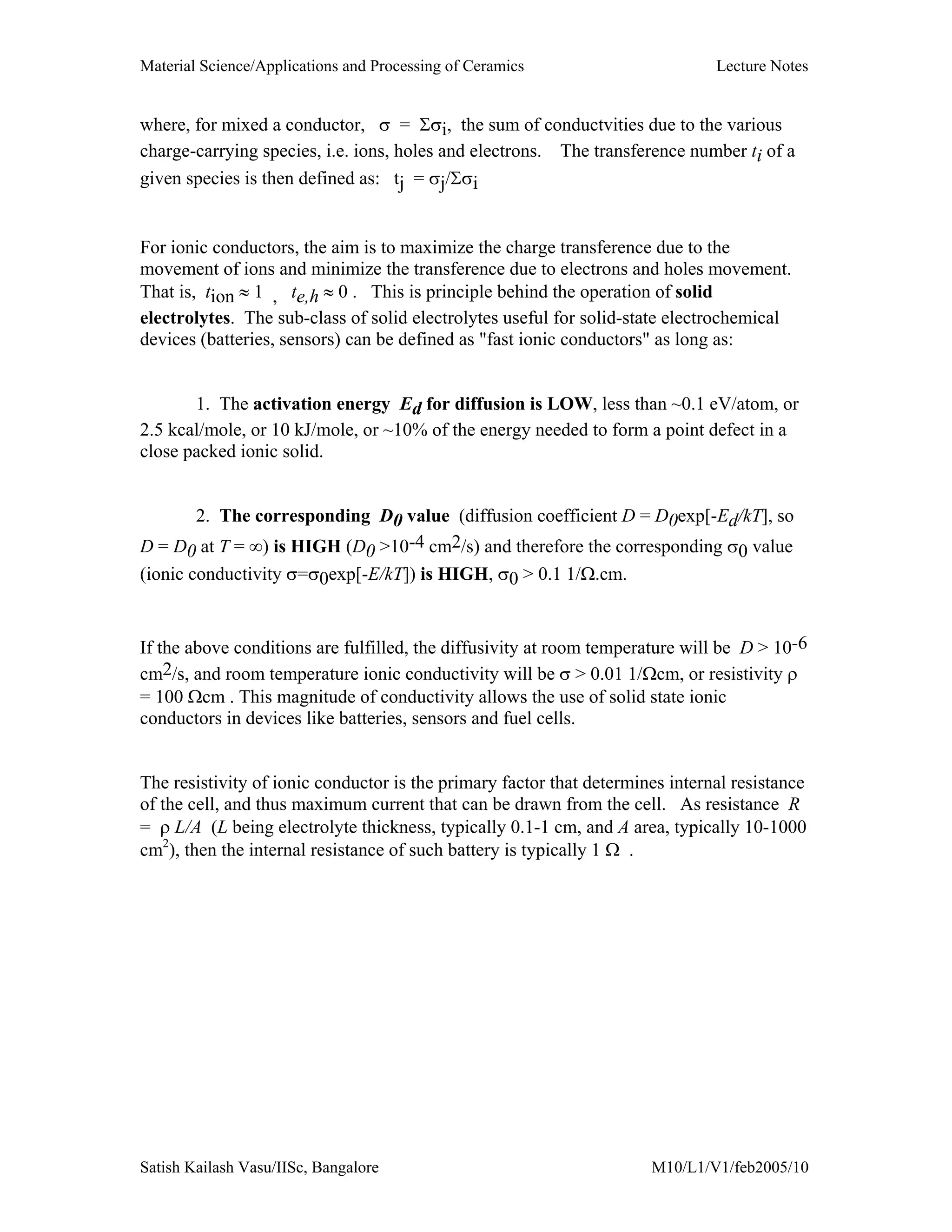 Material Science/Applications and Processing of Ceramics Lecture Notes
Satish Kailash Vasu/IISc, Bangalore M10/L1/V1/feb2005/10
where, for mixed a conductor, σ = Σσi, the sum of conductvities due to the various
charge-carrying species, i.e. ions, holes and electrons. The transference number ti of a
given species is then defined as: tj = σj/Σσi
For ionic conductors, the aim is to maximize the charge transference due to the
movement of ions and minimize the transference due to electrons and holes movement.
That is, tion ≈ 1 , te,h ≈ 0 . This is principle behind the operation of solid
electrolytes. The sub-class of solid electrolytes useful for solid-state electrochemical
devices (batteries, sensors) can be defined as "fast ionic conductors" as long as:
1. The activation energy Ed for diffusion is LOW, less than ~0.1 eV/atom, or
2.5 kcal/mole, or 10 kJ/mole, or ~10% of the energy needed to form a point defect in a
close packed ionic solid.
2. The corresponding D0 value (diffusion coefficient D = D0exp[-Ed/kT], so
D = D0 at T = ∞) is HIGH (D0 >10-4 cm2/s) and therefore the corresponding σ0 value
(ionic conductivity σ=σ0exp[-E/kT]) is HIGH, σ0 > 0.1 1/Ω.cm.
If the above conditions are fulfilled, the diffusivity at room temperature will be D > 10-6
cm2/s, and room temperature ionic conductivity will be σ > 0.01 1/Ωcm, or resistivity ρ
= 100 Ωcm . This magnitude of conductivity allows the use of solid state ionic
conductors in devices like batteries, sensors and fuel cells.
The resistivity of ionic conductor is the primary factor that determines internal resistance
of the cell, and thus maximum current that can be drawn from the cell. As resistance R
= ρ L/A (L being electrolyte thickness, typically 0.1-1 cm, and A area, typically 10-1000
cm2
), then the internal resistance of such battery is typically 1 Ω .
 
