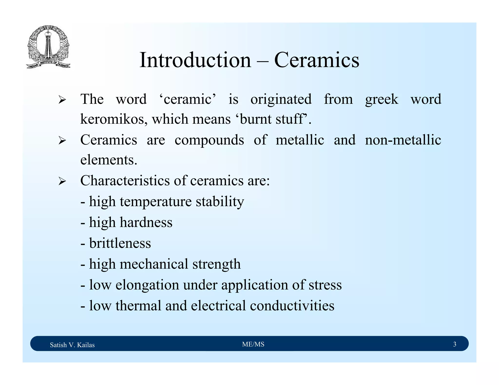 Satish V. Kailas ME/MS 3
Introduction – Ceramics
The word ‘ceramic’ is originated from greek word
keromikos, which means ‘burnt stuff’.
Ceramics are compounds of metallic and non-metallic
elements.
Characteristics of ceramics are:
- high temperature stability
- high hardness
- brittleness
- high mechanical strength
- low elongation under application of stress
- low thermal and electrical conductivities
 