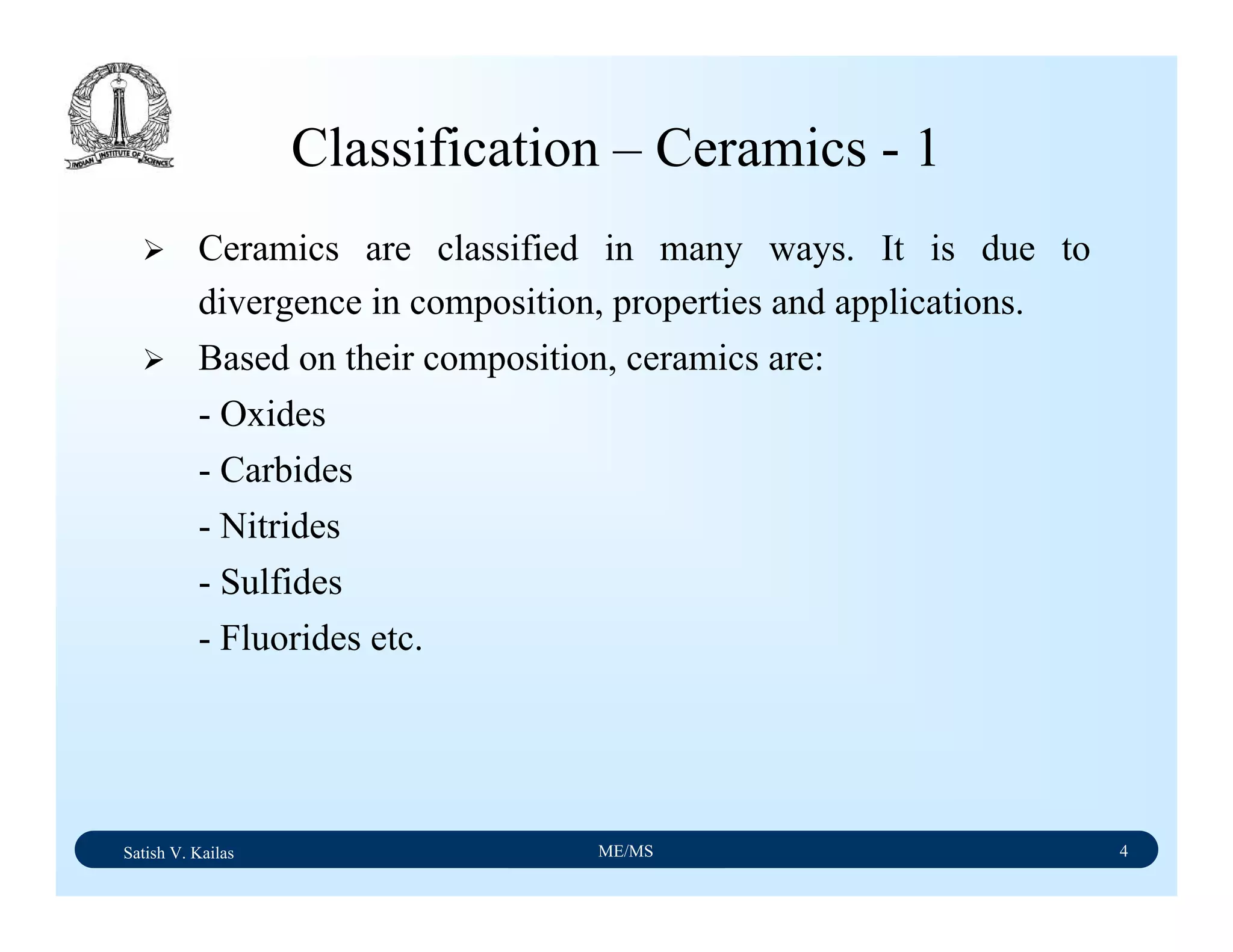 Satish V. Kailas ME/MS 4
Classification – Ceramics - 1
Ceramics are classified in many ways. It is due to
divergence in composition, properties and applications.
Based on their composition, ceramics are:
- Oxides
- Carbides
- Nitrides
- Sulfides
- Fluorides etc.
 