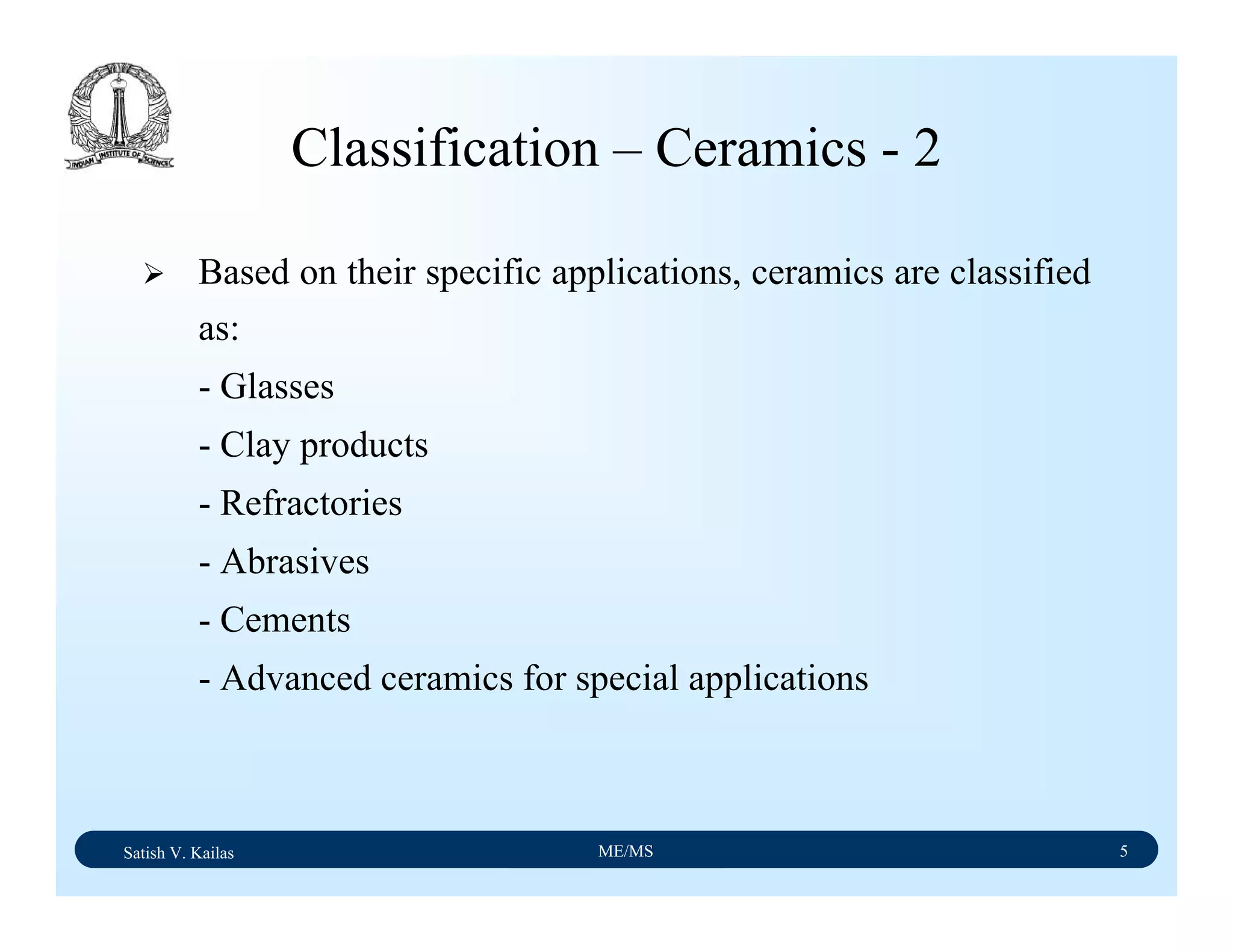 Satish V. Kailas ME/MS 5
Classification – Ceramics - 2
Based on their specific applications, ceramics are classified
as:
- Glasses
- Clay products
- Refractories
- Abrasives
- Cements
- Advanced ceramics for special applications
 